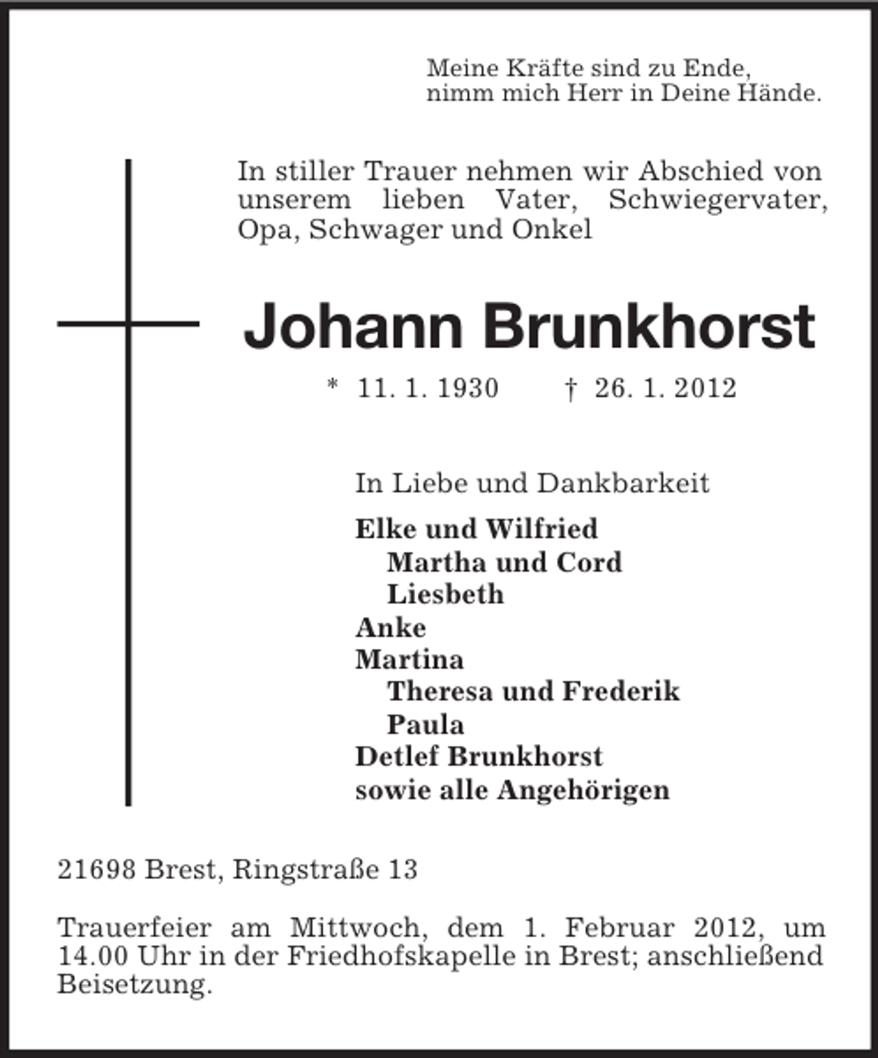 <p>Meine Kräfte sind zu Ende,<br />nimm mich Herr in Deine Hände.<br />In stiller Trauer nehmen wir Abschied von unserem lieben Vater, Schwiegervater, Opa, Schwager und Onkel<br />Johann Brunkhorst<br />* 11. 1. 1930 † 26. 1. 2012<br />In Liebe und Dankbarkeit<br />Elke und Wilfried<br />Martha und Cord<br />Liesbeth<br />Anke<br />Martina<br />Theresa und Frederik<br />Paula<br />Detlef Brunkhorst<br />sowie alle Angehörigen<br />21698 Brest, Ringstraße 13</p><p>Trauerfeier am Mittwoch, dem 1. Februar 2012, um 14.00 Uhr in der Friedhofskapelle in Brest; anschließend Beisetzung.</p>