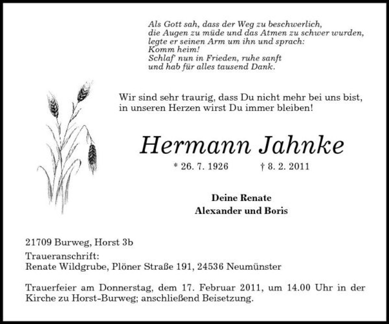 <p>Als Gott sah, dass der Weg zu beschwerlich, die Augen zu müde und das Atmen zu schwer wurden, legte er seinen Arm um ihn und sprach: Komm heim! Schlaf’ nun in Frieden, ruhe sanft und hab für alles tausend Dank.</p><p>Wir sind sehr traurig, dass Du nicht mehr bei uns bist, in unseren Herzen wirst Du immer bleiben!</p><p>Hermann Jahnke<br />* 26. 7. 1926 † 8. 2. 2011 Deine Renate Alexander und Boris</p><p>21709 Burweg, Horst 3b Traueranschrift: Renate Wildgrube, Plöner Straße 191, 24536 Neumünster Trauerfeier am Donnerstag, dem 17. Februar 2011, um 14.00 Uhr in der Kirche zu Horst-Burweg; anschließend Beisetzung.</p>