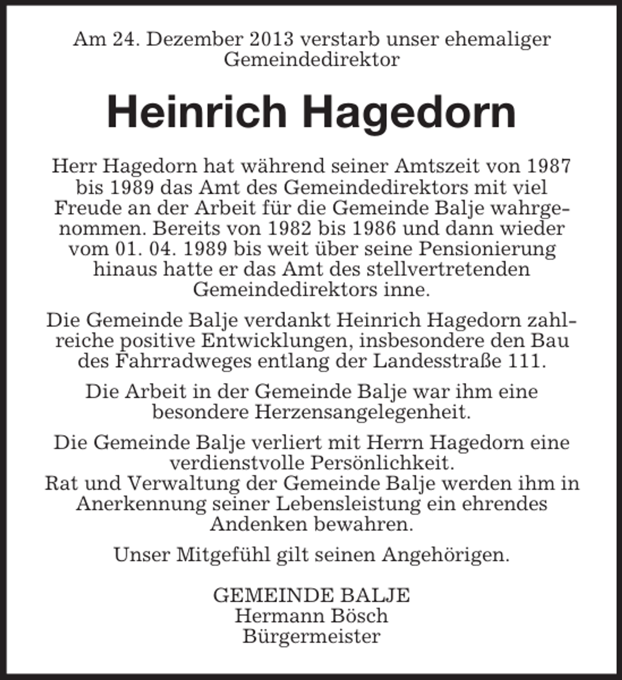 <p>Am 24. Dezember 2013 verstarb unser ehemaliger<br />Gemeindedirektor<br />Heinrich Hagedorn<br />Herr Hagedorn hat während seiner Amtszeit von 1987 bis 1989 das Amt des Gemeindedirektors mit viel<br />Freude an der Arbeit für die Gemeinde Balje wahrgenommen. Bereits von 1982 bis 1986 und dann wieder vom 01. 04. 1989 bis weit über seine Pensionierung<br />hinaus hatte er das Amt des stellvertretenden<br />Gemeindedirektors inne.<br />Die Gemeinde Balje verdankt Heinrich Hagedorn zahlreiche positive Entwicklungen, insbesondere den Bau des Fahrradweges entlang der Landesstraße 111.<br />Die Arbeit in der Gemeinde Balje war ihm eine<br />besondere Herzensangelegenheit.<br />Die Gemeinde Balje verliert mit Herrn Hagedorn eine verdienstvolle Persönlichkeit.<br />Rat und Verwaltung der Gemeinde Balje werden ihm in Anerkennung seiner Lebensleistung ein ehrendes<br />Andenken bewahren.<br />Unser Mitgefühl gilt seinen Angehörigen.<br />GEMEINDE BALJE<br />Hermann Bösch<br />Bürgermeister</p>