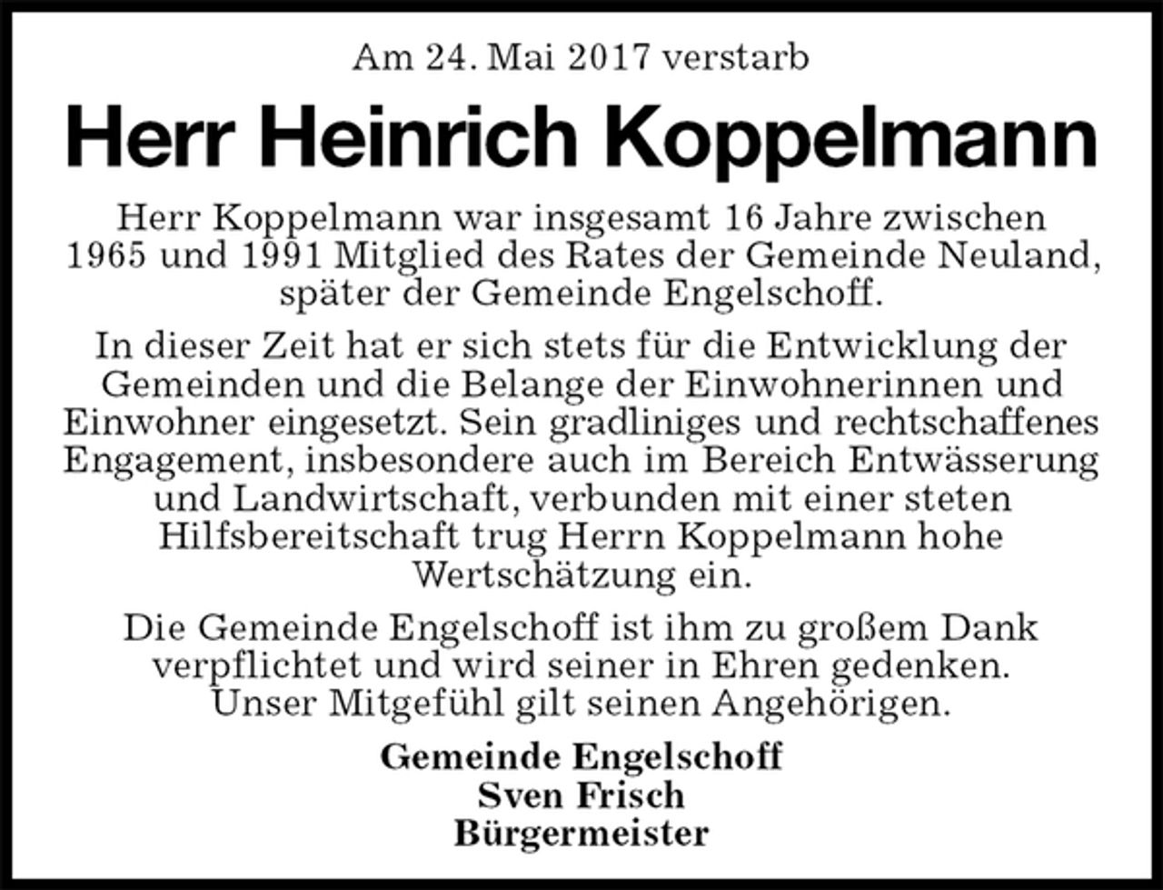 <p>Am 24. Mai 2017 verstarb<br />Herr Heinrich Koppelmann<br />Herr Koppelmann war insgesamt 16 Jahre zwischen<br />1965 und 1991 Mitglied des Rates der Gemeinde Neuland, später der Gemeinde Engelschoff.<br />In dieser Zeit hat er sich stets für die Entwicklung der Gemeinden und die Belange der Einwohnerinnen und Einwohner eingesetzt. Sein gradliniges und rechtschaffenes<br />Engagement, insbesondere auch im Bereich Entwässerung<br />und Landwirtschaft, verbunden mit einer steten<br />Hilfsbereitschaft trug Herrn Koppelmann hohe<br />Wertschätzung ein.<br />Die Gemeinde Engelschoff ist ihm zu großem Dank<br />verpflichtet und wird seiner in Ehren gedenken.<br />Unser Mitgefühl gilt seinen Angehörigen.<br />Gemeinde Engelschoff<br />Sven Frisch<br />Bürgermeister</p>