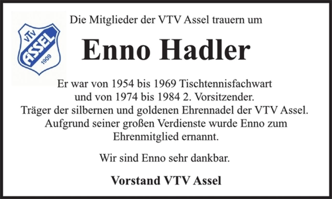 <p>Die Mitglieder der VTV Assel trauern um<br />Enno Hadler<br />Er war von 1954 bis 1969 Tischtennisfachwart<br />und von 1974 bis 1984 2. Vorsitzender.<br />Träger der silbernen und goldenen Ehrennadel der VTV Assel.<br />Aufgrund seiner großen Verdienste wurde Enno zum<br />Ehrenmitglied ernannt.<br />Wir sind Enno sehr dankbar.<br />Vorstand VTV Assel</p>