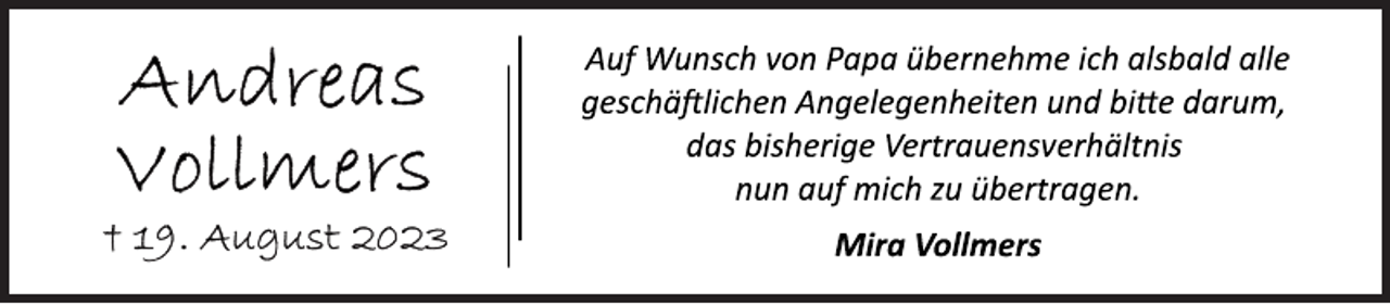 <p>Auf Wunsch von Papa übernehme ich alsbald alle<br />geschäftlichen Angelegenheiten und bitte darum,<br />das bisherige Vertrauensverhältnis<br />nun auf mich zu übertragen.<br />Mira Vollmers<br />Andreas Vollmers<br />+ 19. August 2023</p>