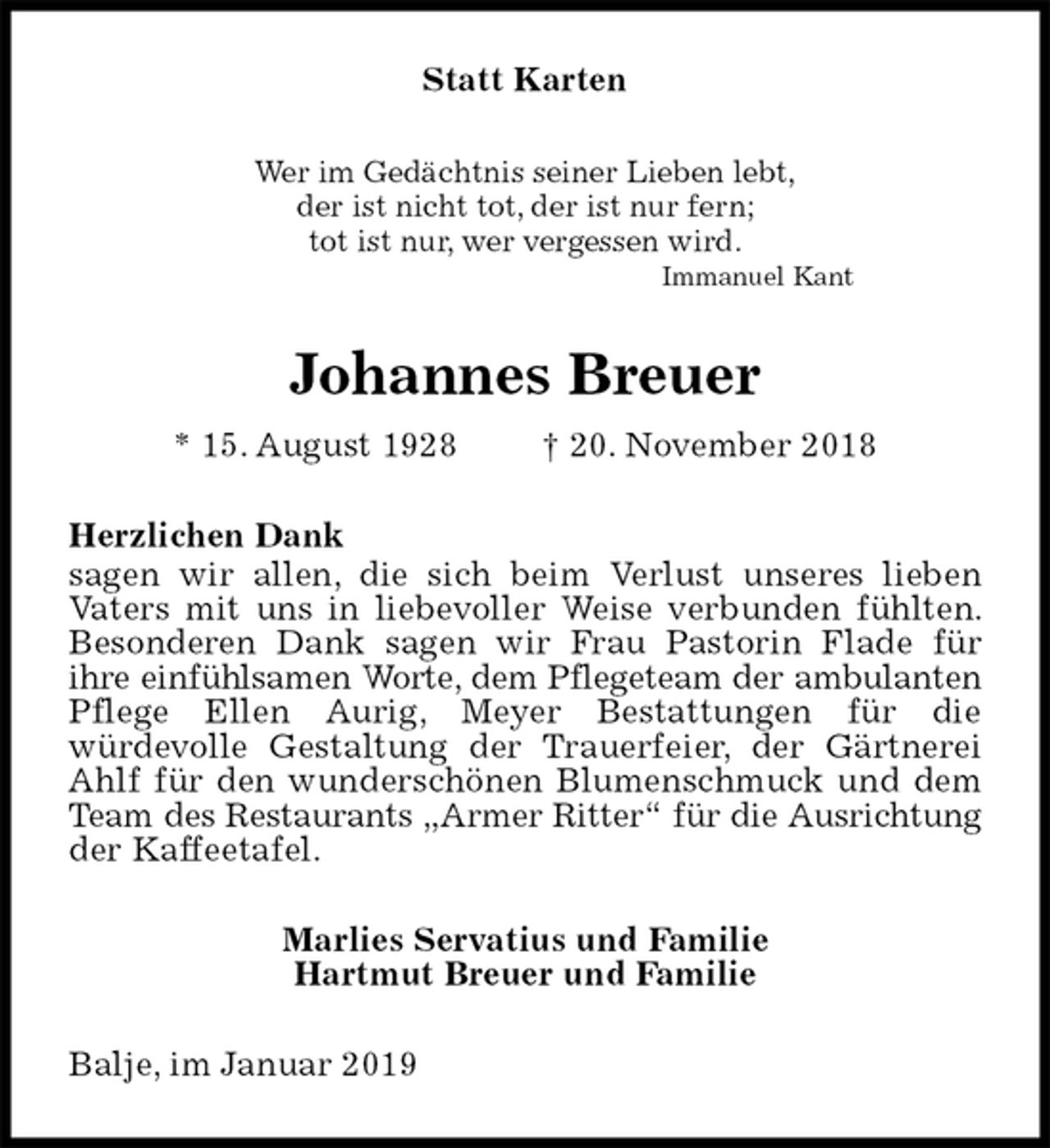 <p>Statt Karten<br />Wer im Gedächtnis seiner Lieben lebt,<br />der ist nicht tot, der ist nur fern;<br />tot ist nur, wer vergessen wird.<br />Immanuel Kant<br />Johannes Breuer<br />* 15. August 1928 † 20. November 2018<br />Herzlichen Dank<br />sagen wir allen, die sich beim Verlust unseres lieben<br />Vaters mit uns in liebevoller Weise verbunden fühlten. Besonderen Dank sagen wir Frau Pastorin Flade für<br />ihre einfühlsamen Worte, dem Pflegeteam der ambulanten Pflege Ellen Aurig, Meyer Bestattungen für die<br />würdevolle Gestaltung der Trauerfeier, der Gärtnerei Ahlf für den wunderschönen Blumenschmuck und dem Team des Restaurants „Armer Ritter“ für die Ausrichtung der Kaffeetafel.<br />Marlies Servatius und Familie<br />Hartmut Breuer und Familie<br />Balje, im Januar 2019</p>