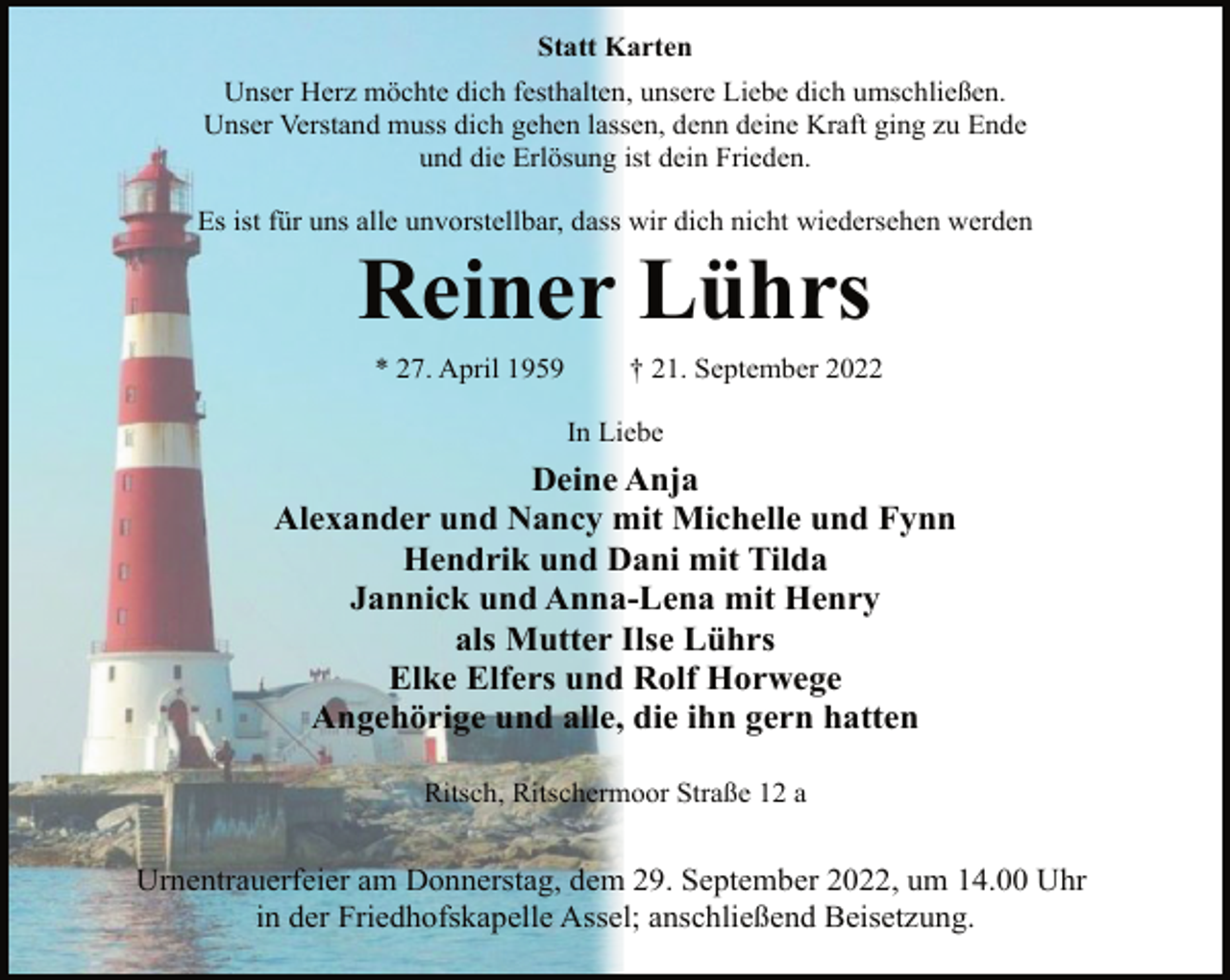 <p>Statt Karten<br />Unser Herz möchte dich festhalten, unsere Liebe dich umschließen.<br />Unser Verstand muss dich gehen lassen, denn deine Kraft ging zu Ende<br />und die Erlösung ist dein Frieden.<br />Es ist für uns alle unvorstellbar, dass wir dich nicht wiedersehen werden<br />Reiner Lührs<br />* 27. April 1959 † 21. September 2022<br />In Liebe<br />Deine Anja<br />Alexander und Nancy mit Michelle und Fynn<br />Hendrik und Dani mit Tilda<br />Jannick und Anna-Lena mit Henry<br />als Mutter Ilse Lührs<br />Elke Elfers und Rolf Horwege<br />Angehörige und alle, die ihn gern hatten<br />Ritsch, Ritschermoor Straße 12 a<br />Urnentrauerfeier am Donnerstag, dem 29. September 2022, um 14.00 Uhr<br />in der Friedhofskapelle Assel; anschließend Beisetzung.</p>