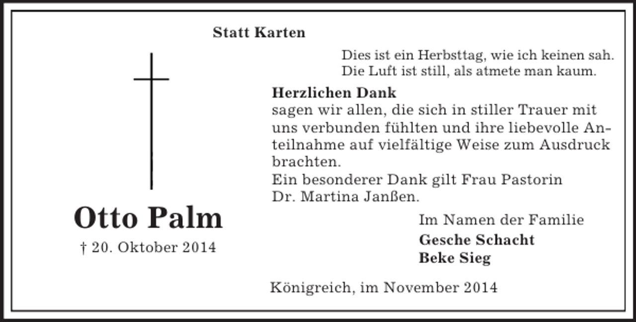 <p>Otto Palm</p><p>† 20. Oktober 2014<br />Statt Karten<br />Dies ist ein Herbsttag, wie ich keinen sah.<br />Die Luft ist still, als atmete man kaum.<br />Herzlichen Dank<br />sagen wir allen, die sich in stiller Trauer mit uns verbunden fühlten und ihre liebevolle Anteilnahme auf vielfältige Weise zum Ausdruck brachten.<br />Ein besonderer Dank gilt Frau Pastorin<br />Dr. Martina Janßen.<br />Im Namen der Familie<br />Gesche Schacht<br />Beke Sieg<br />Königreich, im November 2014</p>