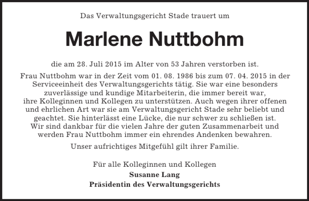<p>Das Verwaltungsgericht Stade trauert um<br />Marlene Nuttbohm<br />die am 28. Juli 2015 im Alter von 53 Jahren verstorben ist.<br />Frau Nuttbohm war in der Zeit vom 01. 08. 1986 bis zum 07. 04. 2015 in der Serviceeinheit des Verwaltungsgerichts tätig. Sie war eine besonders<br />zuverlässige und kundige Mitarbeiterin, die immer bereit war,<br />ihre Kolleginnen und Kollegen zu unterstützen. Auch wegen ihrer offenen<br />und ehrlichen Art war sie am Verwaltungsgericht Stade sehr beliebt und<br />geachtet. Sie hinterlässt eine Lücke, die nur schwer zu schließen ist.<br />Wir sind dankbar für die vielen Jahre der guten Zusammenarbeit und<br />werden Frau Nuttbohm immer ein ehrendes Andenken bewahren.<br />Unser aufrichtiges Mitgefühl gilt ihrer Familie.<br />Für alle Kolleginnen und Kollegen<br />Susanne Lang<br />Präsidentin des Verwaltungsgerichts</p>