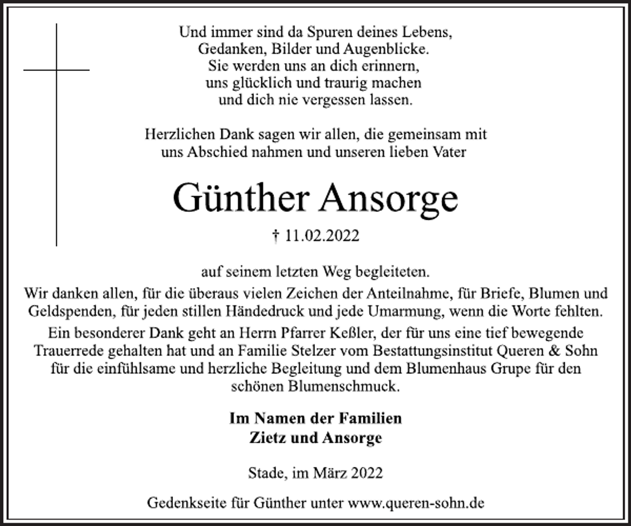 <p>Und immer sind da Spuren deines Lebens,<br />Gedanken, Bilder und Augenblicke.<br />Sie werden uns an dich erinnern,<br />uns glücklich und traurig machen<br />und dich nie vergessen lassen.<br />Herzlichen Dank sagen wir allen, die gemeinsam mit<br />uns Abschied nahmen und unseren lieben Vater<br />Günther Ansorge<br />† 11.02.2022<br />auf seinem letzten Weg begleiteten.<br />Wir danken allen, für die überaus vielen Zeichen der Anteilnahme, für Briefe, Blumen und<br />Geldspenden, für jeden stillen Händedruck und jede Umarmung, wenn die Worte fehlten.<br />Ein besonderer Dank geht an Herrn Pfarrer Keßler, der für uns eine tief bewegende<br />Trauerrede gehalten hat und an Familie Stelzer vom Bestattungsinstitut Queren &amp; Sohn<br />für die einfühlsame und herzliche Begleitung und dem Blumenhaus Grupe für den<br />schönen Blumenschmuck.<br />Im Namen der Familien<br />Zietz und Ansorge<br />Stade, im März 2022<br />Gedenkseite für Günther unter www.queren-sohn.de</p>