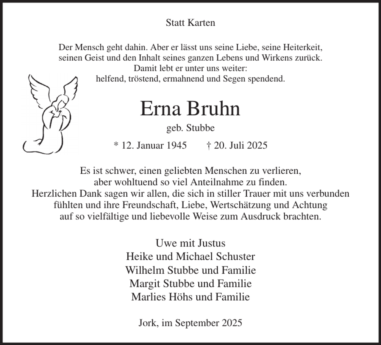 <p>Statt Karten<br />Der Mensch geht dahin. Aber er lässt uns seine Liebe, seine Heiterkeit,<br />seinen Geist und den Inhalt seines ganzen Lebens und Wirkens zurück.<br />Damit lebt er unter uns weiter:<br />helfend, tröstend, ermahnend und Segen spendend.<br />Erna Bruhn<br />geb. Stubbe<br />* 12. Januar 1945 † 20. Juli 2025<br />Es ist schwer, einen geliebten Menschen zu verlieren,<br />aber wohltuend so viel Anteilnahme zu finden.<br />Herzlichen Dank sagen wir allen, die sich in stiller Trauer mit uns verbunden<br />fühlten und ihre Freundschaft, Liebe, Wertschätzung und Achtung<br />auf so vielfältige und liebevolle Weise zum Ausdruck brachten.<br />Uwe mit Justus<br />Heike und Michael Schuster<br />Wilhelm Stubbe und Familie<br />Margit Stubbe und Familie<br />Marlies Höhs und Familie<br />Jork, im September 2025</p>