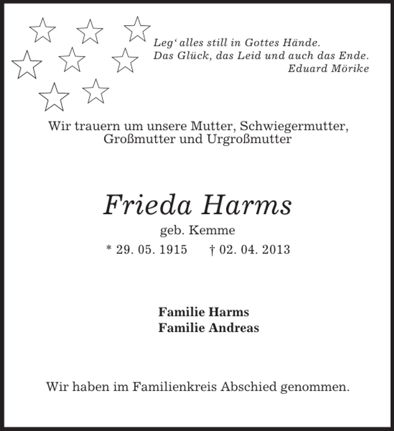 <p>Leg‘ alles still in Gottes Hände.<br />Das Glück, das Leid und auch das Ende.<br />Eduard Mörike<br />Wir trauern um unsere Mutter, Schwiegermutter,<br />Großmutter und Urgroßmutter<br />Frieda Harms<br />geb. Kemme<br />* 29. 05. 1915 † 02. 04. 2013<br />Familie Harms<br />Familie Andreas<br />Wir haben im Familienkreis Abschied genommen.</p>