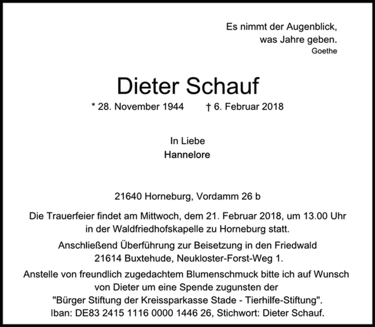 <p>Es nimmt der Augenblick,<br />was Jahre geben.<br />Goethe<br />Dieter Schauf<br />* 28. November 1944 † 6. Februar 2018<br />In Liebe<br />Hannelore<br />21640 Horneburg, Vordamm 26 b<br />Die Trauerfeier findet am Mittwoch, dem 21. Februar 2018, um 13.00 Uhr in der Waldfriedhofskapelle zu Horneburg statt.<br />Anschließend Überführung zur Beisetzung in den Friedwald<br />21614 Buxtehude, Neukloster-Forst-Weg 1.<br />Anstelle von freundlich zugedachtem Blumenschmuck bitte ich auf Wunsch von Dieter um eine Spende zugunsten der<br />"Bürger Stiftung der Kreissparkasse Stade - Tierhilfe-Stiftung".<br />Iban: DE83 2415 1116 0000 1446 26, Stichwort: Dieter Schauf.</p>