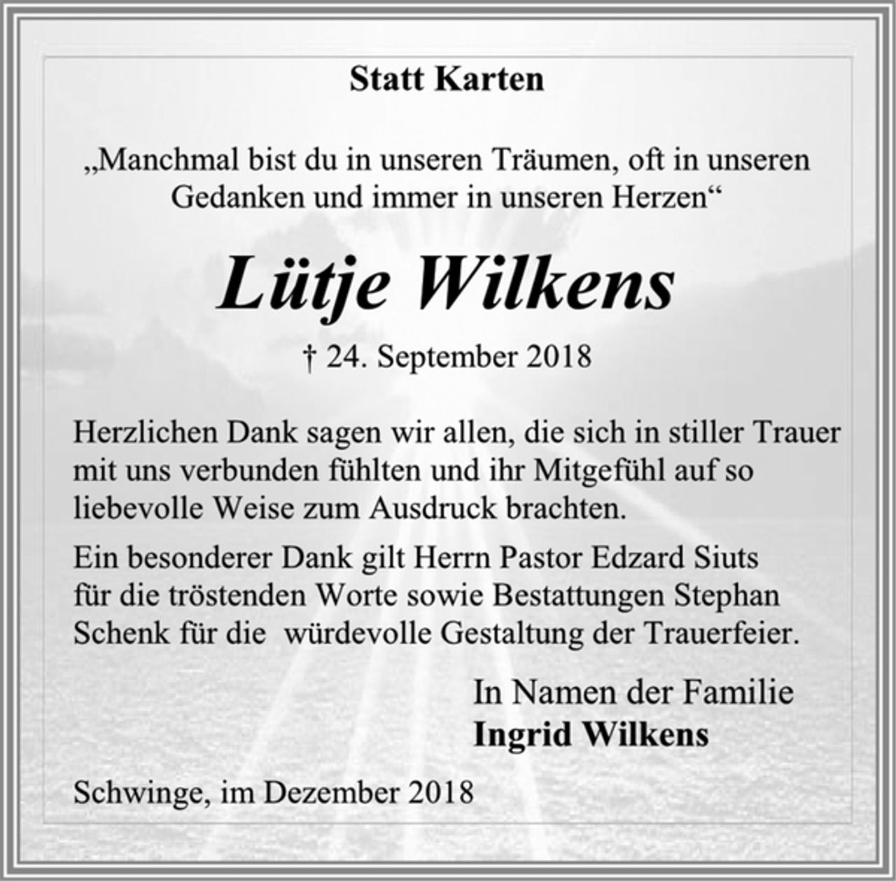 <p>Statt Karten<br />„Manchmal bist du in unseren Träumen, oft in unseren Gedanken und immer in unseren Herzen“<br />Lütje Wilkens<br />† 24. September 2018<br />Herzlichen Dank sagen wir allen, die sich in stiller Trauer mit uns verbunden fühlten und ihr Mitgefühl auf so liebevolle Weise zum Ausdruck brachten.<br />Ein besonderer Dank gilt Herrn Pastor Edzard Siuts<br />für die tröstenden Worte sowie Bestattungen Stephan Schenk für die würdevolle Gestaltung der Trauerfeier.<br />In Namen der Familie<br />Ingrid Wilkens<br />Schwinge, im Oktober 2018</p>