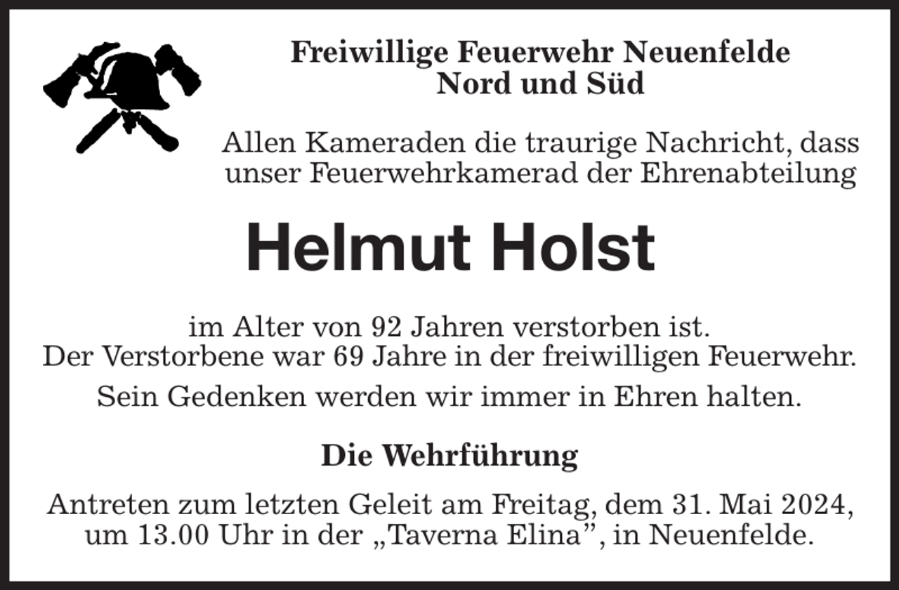 <p>Freiwillige Feuerwehr Neuenfelde<br />Nord und Süd<br />Allen Kameraden die traurige Nachricht, dass unser Feuerwehrkamerad der Ehrenabteilung<br />Helmut Holst<br />im Alter von 92 Jahren verstorben ist.<br />Der Verstorbene war 69 Jahre in der freiwilligen Feuerwehr.<br />Sein Gedenken werden wir immer in Ehren halten.<br />Die Wehrführung<br />Antreten zum letzten Geleit am Freitag, dem 31. Mai 2024, um 13.00 Uhr in der „Taverna Elina”, in Neuenfelde.</p>