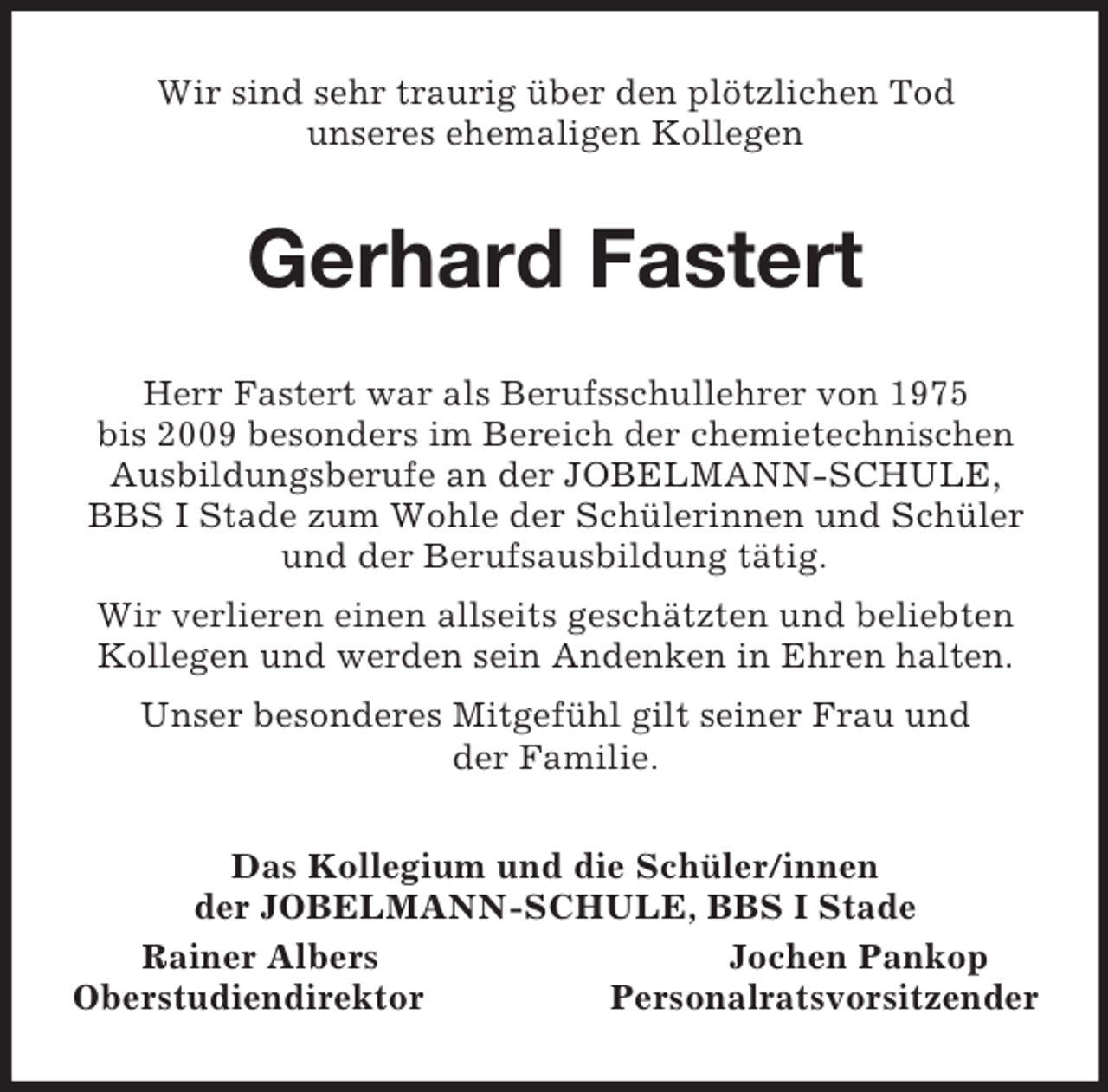 <p>Wir sind sehr traurig über den plötzlichen Tod<br />unseres ehemaligen Kollegen<br />Gerhard Fastert<br />Herr Fastert war als Berufsschullehrer von 1975<br />bis 2009 besonders im Bereich der chemietechnischen Ausbildungsberufe an der JOBELMANN-SCHULE, BBS I Stade zum Wohle der Schülerinnen und Schüler und der Berufsausbildung tätig.<br />Wir verlieren einen allseits geschätzten und beliebten Kollegen und werden sein Andenken in Ehren halten.<br />Unser besonderes Mitgefühl gilt seiner Frau und<br />der Familie.<br />Das Kollegium und die Schüler/innen<br />der JOBELMANN-SCHULE, BBS I Stade<br />Rainer Albers Jochen Pankop<br />Oberstudiendirektor Personalratsvorsitzender</p>
