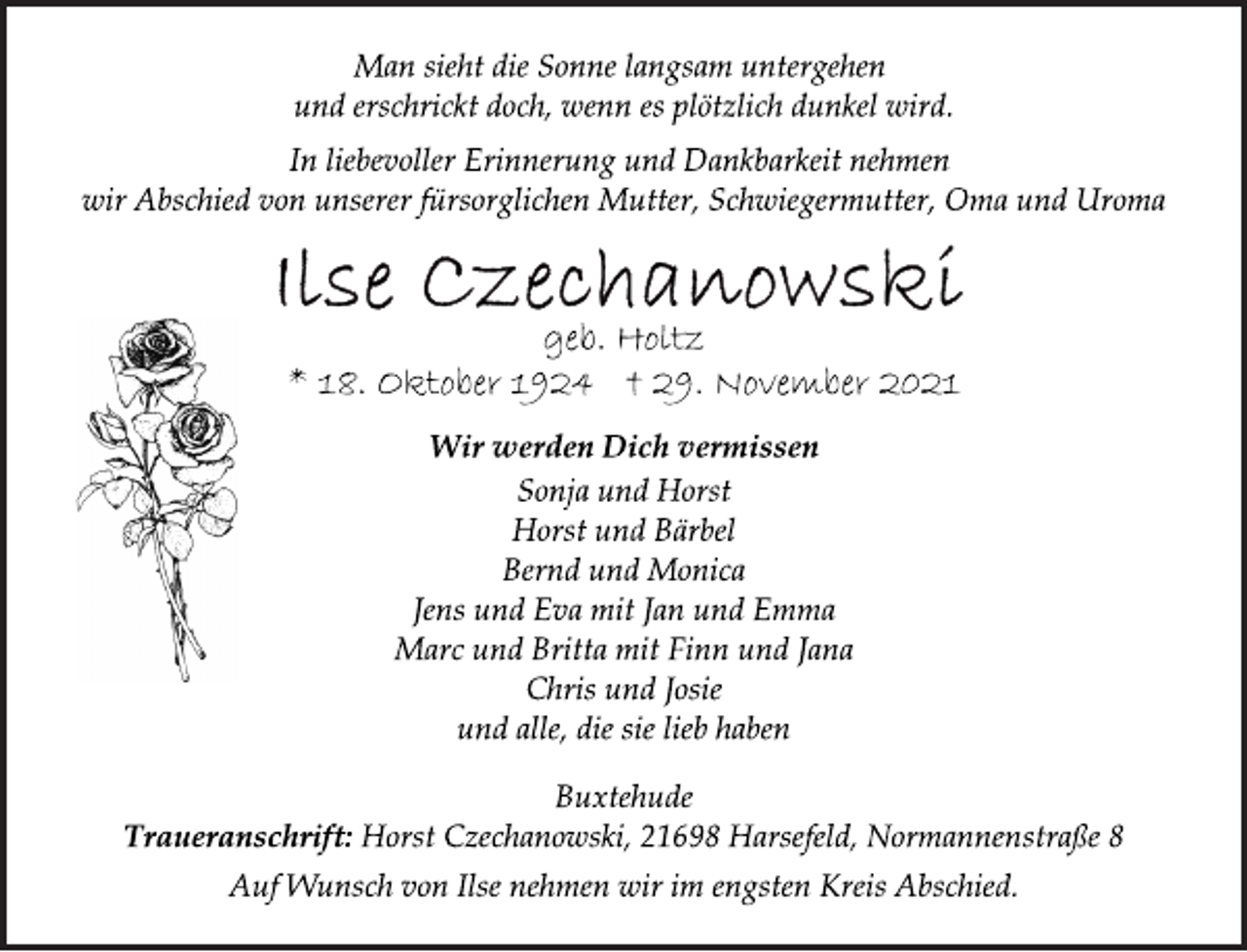 <p>Man sieht die Sonne langsam untergehen<br />und erschrickt doch, wenn es plötzlich dunkel wird.<br />In liebevoller Erinnerung und Dankbarkeit nehmen<br />wir Abschied von unserer fürsorglichen Mutter, Schwiegermutter, Oma und Uroma<br />Ilse Czechanowski<br />geb. Holtz<br />* 18. Oktober 1924 † 29. November 2021<br />Wir werden Dich vermissen<br />Sonja und Horst<br />Horst und Bärbel<br />Bernd und Monica<br />Jens und Eva mit Jan und Emma<br />Marc und Britta mit Finn und Jana<br />Chris und Josie<br />und alle, die sie lieb haben<br />Buxtehude<br />Traueranschrift: Horst Czechanowski, 21698 Harsefeld, Normannenstraße 8<br />Auf Wunsch von Ilse nehmen wir im engsten Kreis Abschied.</p>