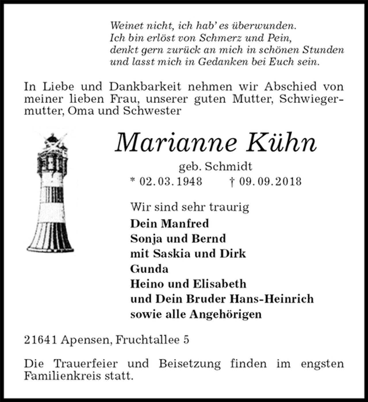 <p>Weinet nicht, ich hab’ es überwunden.<br />Ich bin erlöst von Schmerz und Pein,<br />denkt gern zurück an mich in schönen Stunden<br />und lasst mich in Gedanken bei Euch sein.<br />In Liebe und Dankbarkeit nehmen wir Abschied von meiner lieben Frau, unserer guten Mutter, Schwiegermutter, Oma und Schwester<br />Marianne Kühn<br />geb. Schmidt<br />* 02. 03. 1948 † 09. 09. 2018<br />Wir sind sehr traurig<br />Dein Manfred<br />Sonja und Bernd<br />mit Saskia und Dirk<br />Gunda<br />Heino und Elisabeth<br />und Dein Bruder Hans-Heinrich<br />sowie alle Angehörigen<br />21641 Apensen, Fruchtallee 5</p><p>Die Trauerfeier und Beisetzung finden im engsten<br />Familienkreis statt.</p>