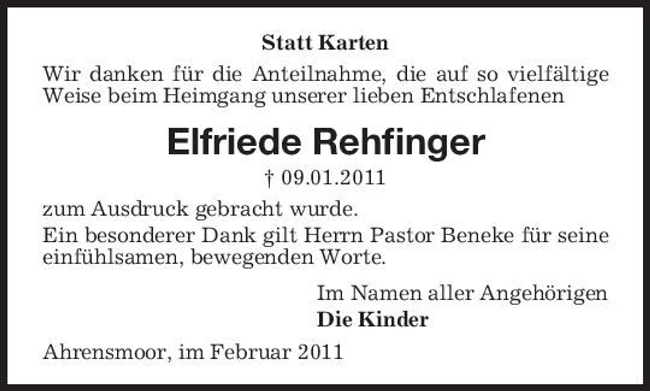 <p>Statt Karten Wir danken für die Anteilnahme, die auf so vielfältige Weise beim Heimgang unserer lieben Entschlafenen</p><p>Elfriede Rehfinger<br />† 09.01.2011 zum Ausdruck gebracht wurde. Ein besonderer Dank gilt Herrn Pastor Beneke für seine einfühlsamen, bewegenden Worte. Im Namen aller Angehörigen Die Kinder Ahrensmoor, im Februar 2011</p>