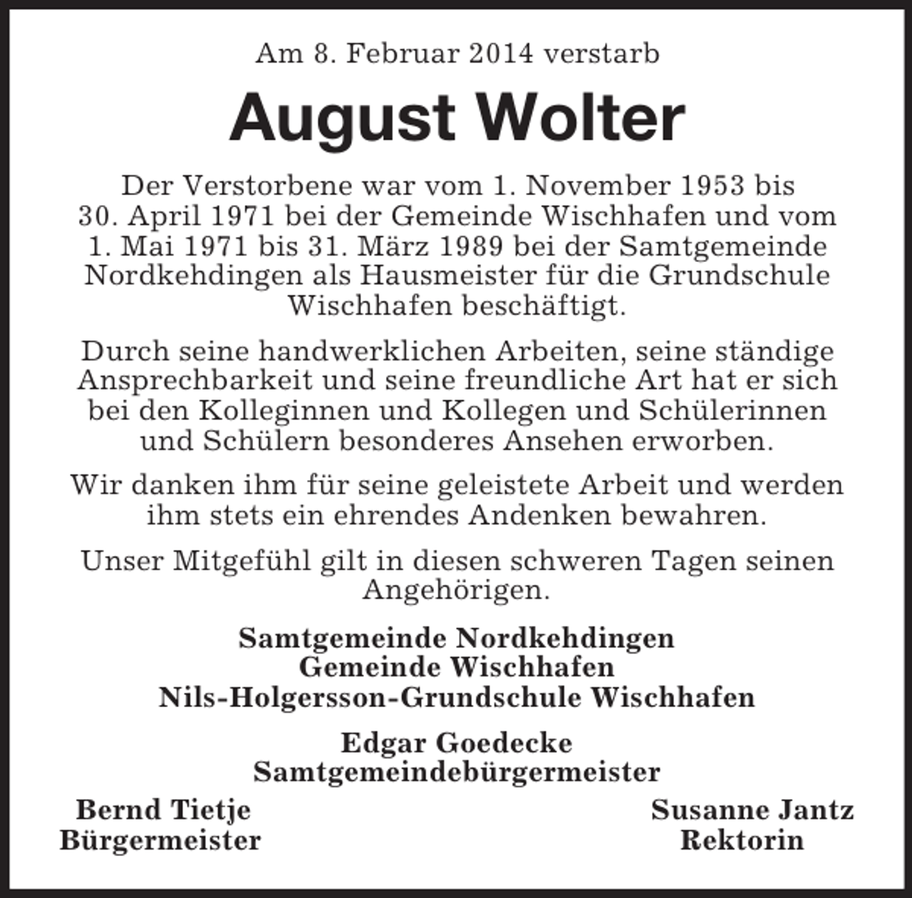 <p>Am 8. Februar 2014 verstarb<br />August Wolter<br />Der Verstorbene war vom 1. November 1953 bis<br />30. April 1971 bei der Gemeinde Wischhafen und vom<br />1. Mai 1971 bis 31. März 1989 bei der Samtgemeinde Nordkehdingen als Hausmeister für die Grundschule Wischhafen beschäftigt.<br />Durch seine handwerklichen Arbeiten, seine ständige Ansprechbarkeit und seine freundliche Art hat er sich bei den Kolleginnen und Kollegen und Schülerinnen und Schülern besonderes Ansehen erworben.<br />Wir danken ihm für seine geleistete Arbeit und werden ihm stets ein ehrendes Andenken bewahren.<br />Unser Mitgefühl gilt in diesen schweren Tagen seinen Angehörigen.<br />Samtgemeinde Nordkehdingen<br />Gemeinde Wischhafen<br />Nils-Holgersson-Grundschule Wischhafen<br />Edgar Goedecke<br />Samtgemeindebürgermeister<br />Bernd Tietje Susanne Jantz<br />Bürgermeister Rektorin</p>