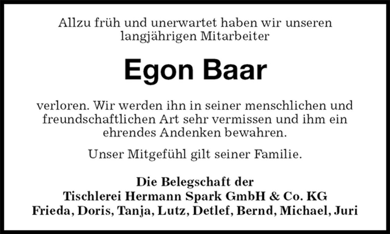 <p>Allzu früh und unerwartet haben wir unseren<br />langjährigen Mitarbeiter<br />Egon Baar<br />verloren. Wir werden ihn in seiner menschlichen und freundschaftlichen Art sehr vermissen und ihm ein<br />ehrendes Andenken bewahren.<br />Unser Mitgefühl gilt seiner Familie.<br />Die Belegschaft der<br />Tischlerei Hermann Spark GmbH &amp; Co. KG<br />Frieda, Doris, Tanja, Lutz, Detlef, Bernd, Michael, Juri</p>
