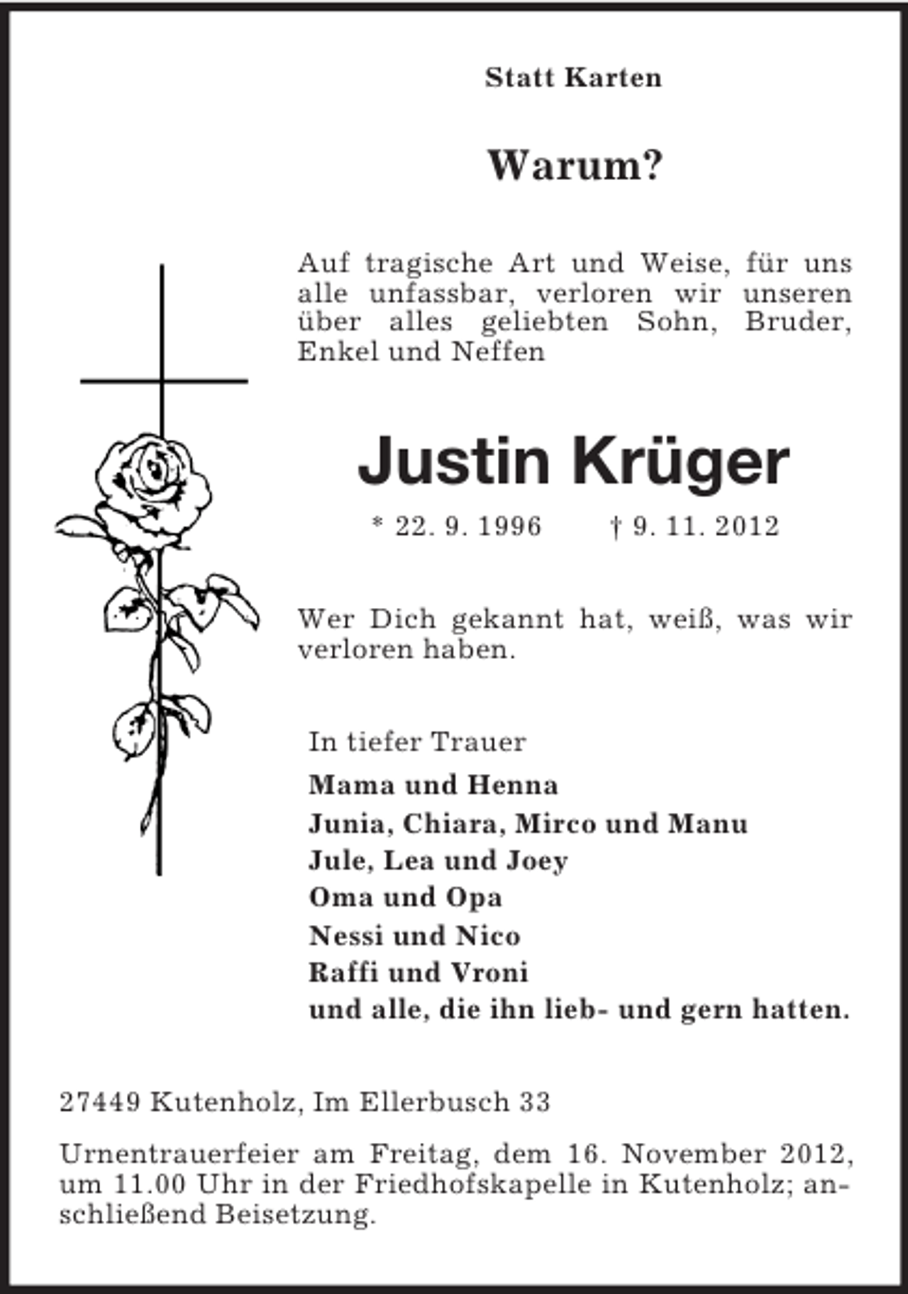 <p>Statt Karten</p>
<p>Warum?<br />Auf tragische Art und Weise, für uns<br />alle unfassbar, verloren wir unseren<br />über alles geliebten Sohn, Bruder,<br />Enkel und Neffen</p>
<p>Justin Krüger<br />* 22. 9. 1996</p>
<p>† 9. 11. 2012</p>
<p>Wer Dich gekannt hat, weiß, was wir<br />verloren haben.<br />In tiefer Trauer<br />Mama und Henna<br />Junia, Chiara, Mirco und Manu<br />Jule, Lea und Joey<br />Oma und Opa<br />Nessi und Nico<br />Raffi und Vroni<br />und alle, die ihn lieb- und gern hatten.<br />27449 Kutenholz, Im Ellerbusch 33<br />Urnentrauerfeier am Freitag, dem 16. November 2012,<br />um 11.00 Uhr in der Friedhofskapelle in Kutenholz; anschließend Beisetzung.</p>