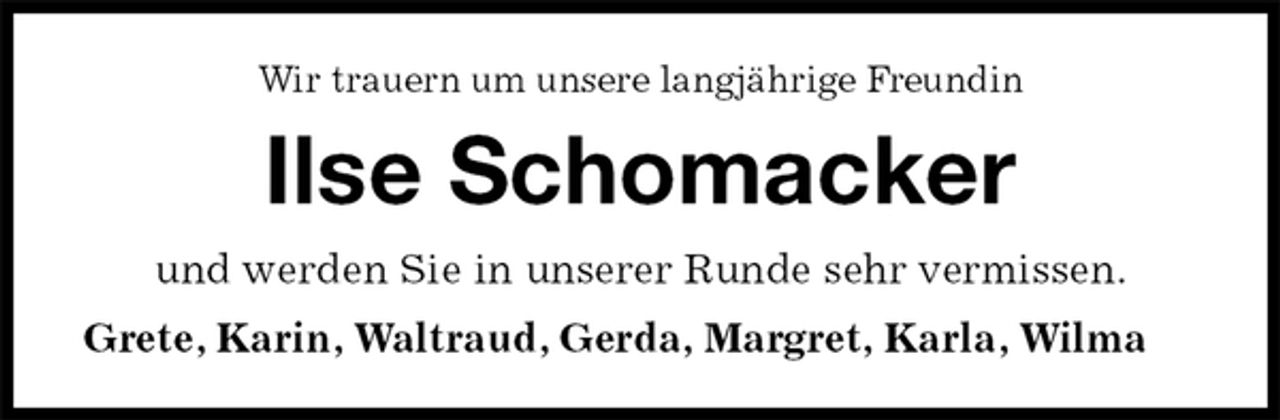 <p>Wir trauern um unsere langjährige Freundin<br />Ilse Schomacker<br />und werden Sie in unserer Runde sehr vermissen.<br />Grete, Karin, Waltraud, Gerda, Margret, Karla, Wilma</p>