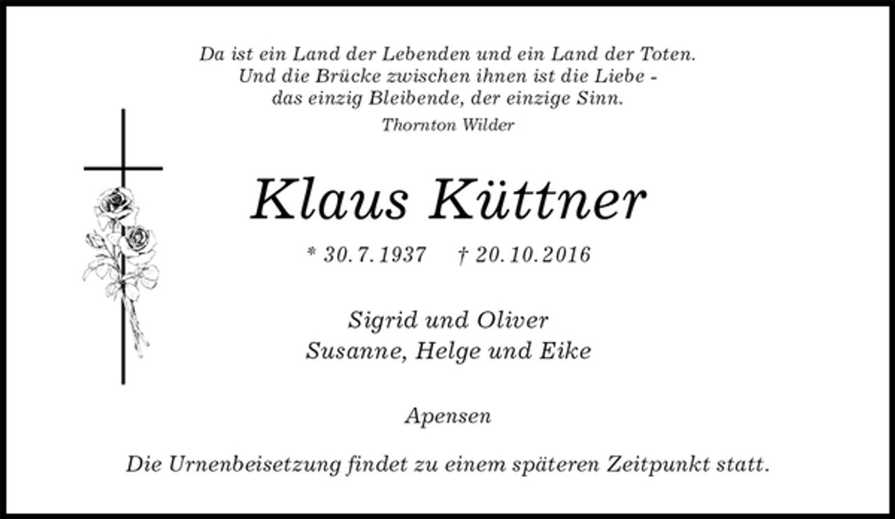 <p>Da ist ein Land der Lebenden und ein Land der Toten.<br />Und die Brücke zwischen ihnen ist die Liebe -<br />das einzig Bleibende, der einzige Sinn.<br />Thornton Wilder<br />Klaus Küttner<br />* 30. 7. 1937 † 20. 10. 2016<br />Sigrid und Oliver<br />Susanne, Helge und Eike<br />Apensen</p><p>Die Urnenbeisetzung findet zu einem späteren Zeitpunkt statt.</p>