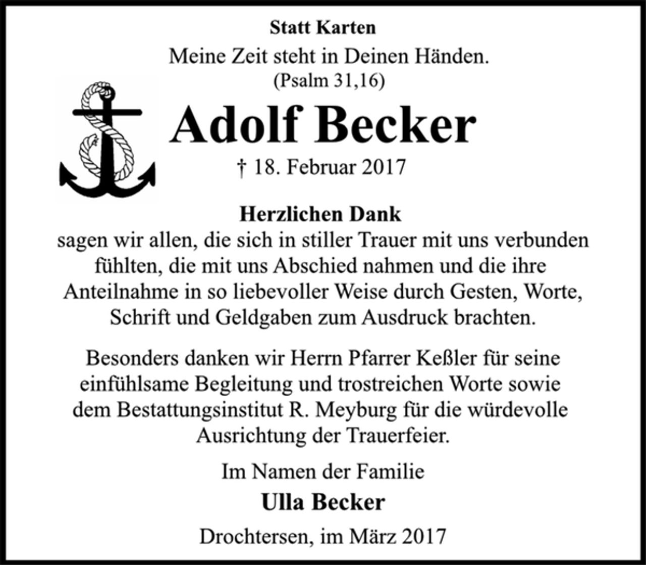 <p>Statt Karten</p>
<p>Meine Zeit steht in Deinen Händen.<br />(Psalm 31,16)</p>
<p>Adolf Becker</p>
<p>† 18. Februar 2017<br />Herzlichen Dank</p>
<p>sagen wir allen, die sich in stiller Trauer mit uns verbunden<br />fühlten, die mit uns Abschied nahmen und die ihre<br />Anteilnahme in so liebevoller Weise durch Gesten, Worte,<br />Schrift und Geldgaben zum Ausdruck brachten.</p>
<p>Besonders danken wir Herrn Pfarrer Keßler für seine<br />einfühlsame Begleitung und trostreichen Worte sowie<br />dem Bestattungsinstitut R. Meyburg für die würdevolle<br />Ausrichtung der Trauerfeier.</p>
<p>Im Namen der Familie</p>
<p>Ulla Becker</p>
<p>Drochtersen, im März 2017</p>