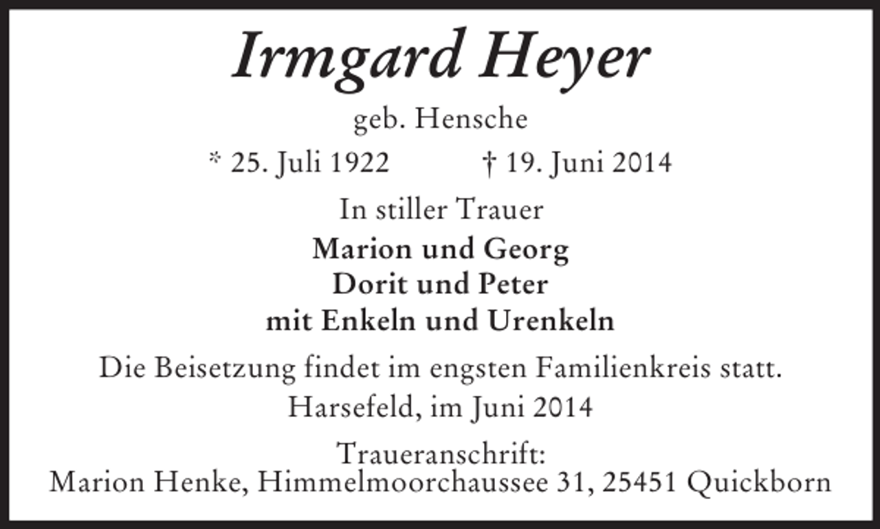 <p>Irmgard Heyer<br />geb. Hensche<br />* 25. Juli 1922 † 19. Juni 2014<br />In stiller Trauer<br />Marion und Georg<br />Dorit und Peter<br />mit Enkeln und Urenkeln<br />Die Beisetzung findet im engsten Familienkreis statt.<br />Harsefeld, im Juni 2014<br />Traueranschrift:<br />Marion Henke, Himmelmoorchaussee 31, 25451 Quickborn</p>