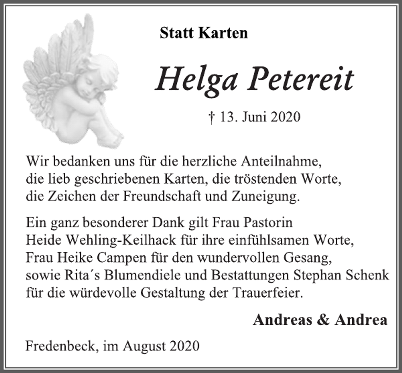 <p>Statt Karten<br />Helga Petereit<br />† 13. Juni 2020<br />Wir bedanken uns für die herzliche Anteilnahme,<br />die lieb geschriebenen Karten, die tröstenden Worte,<br />die Zeichen der Freundschaft und Zuneigung.<br />Ein ganz besonderer Dank gilt Frau Pastorin<br />Heide Wehling-Keilhack für ihre einfühlsamen Worte,<br />Frau Heike Campen für den wundervollen Gesang,<br />sowie Rita´s Blumendiele und Bestattungen Stephan Schenk<br />für die würdevolle Gestaltung der Trauerfeier.</p>
<p>Andreas &amp; Andrea<br />Fredenbeck, im August 2020</p>