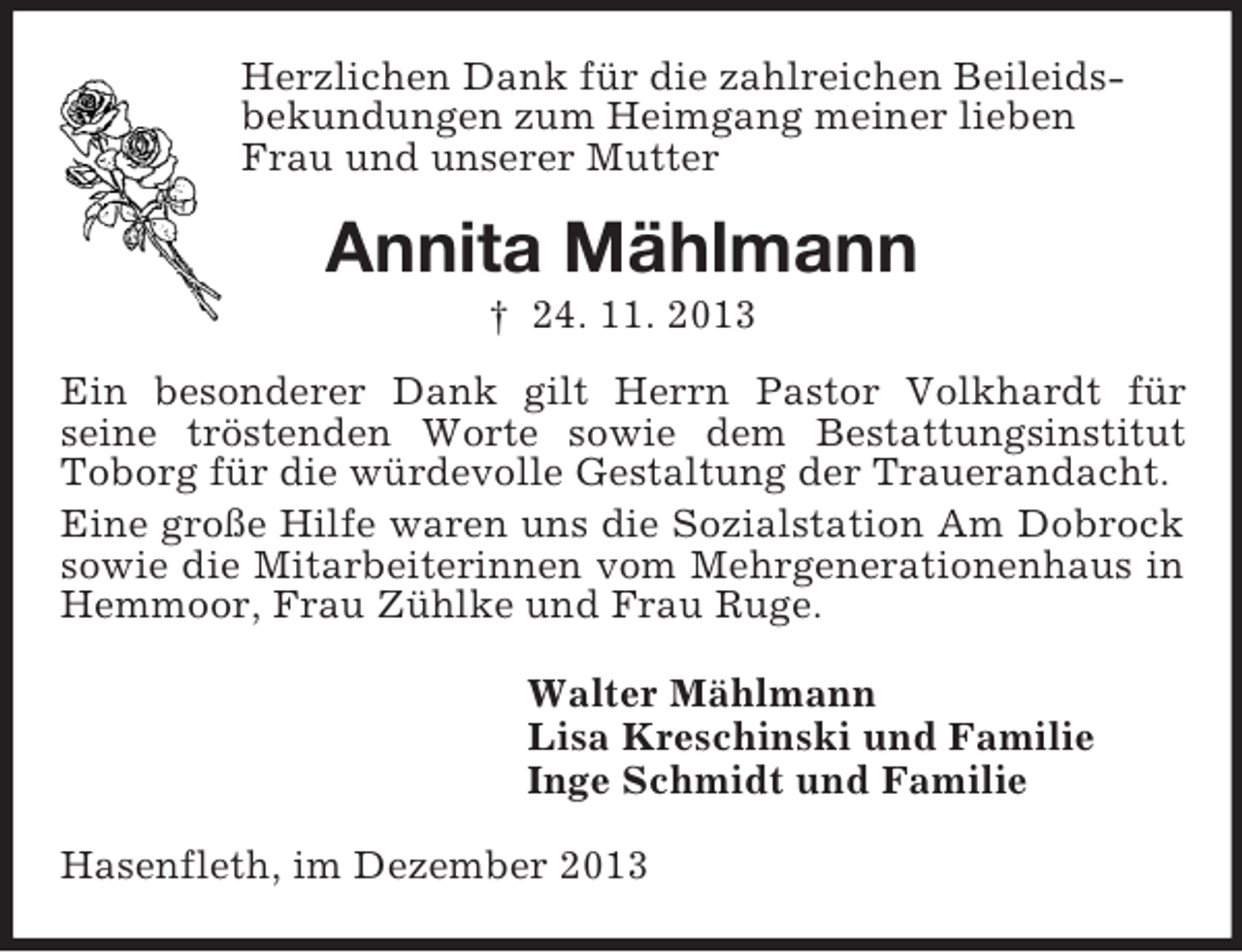 <p>Herzlichen Dank für die zahlreichen Beileids-<br />bekundungen zum Heimgang meiner lieben<br />Frau und unserer Mutter<br />Annita Mählmann<br />† 24. 11. 2013<br />Ein besonderer Dank gilt Herrn Pastor Volkhardt für<br />seine tröstenden Worte sowie dem Bestattungsinstitut<br />Toborg für die würdevolle Gestaltung der Trauerandacht.<br />Eine große Hilfe waren uns die Sozialstation Am Dobrock sowie die Mitarbeiterinnen vom Mehrgenerationenhaus in Hemmoor, Frau Zühlke und Frau Ruge.<br />Walter Mählmann<br />Lisa Kreschinski und Familie<br />Inge Schmidt und Familie<br />Hasenfleth, im Dezember 2013</p>