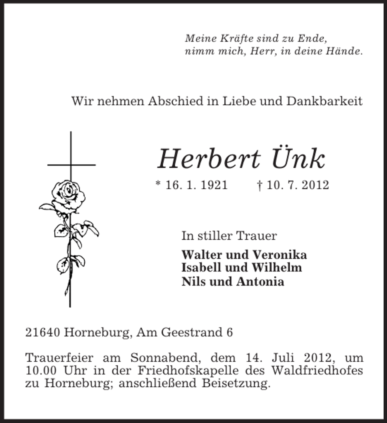 <p>Meine Kräfte sind zu Ende,<br />nimm mich, Herr, in deine Hände.<br />Wir nehmen Abschied in Liebe und Dankbarkeit<br />Herbert Ünk<br />* 16. 1. 1921 † 10. 7. 2012<br />In stiller Trauer<br />Walter und Veronika<br />Isabell und Wilhelm<br />Nils und Antonia<br />21640 Horneburg, Am Geestrand 6</p><p>Trauerfeier am Sonnabend, dem 14. Juli 2012, um<br />10.00 Uhr in der Friedhofskapelle des Waldfriedhofes zu Horneburg; anschließend Beisetzung.</p>
