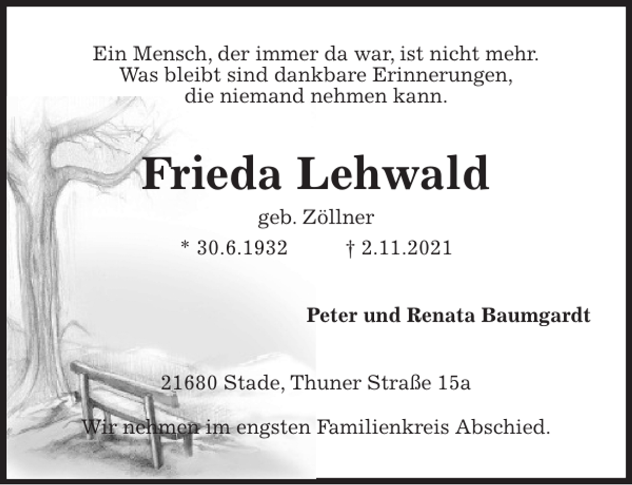 <p>Ein Mensch, der immer da war, ist nicht mehr.<br />Was bleibt sind dankbare Erinnerungen,<br />die niemand nehmen kann.<br />Frieda Lehwald<br />geb. Zöllner<br />* 30.6.1932 † 2.11.2021<br />Peter und Renata Baumgardt<br />21680 Stade, Thuner Straße 15a<br />Wir nehmen im engsten Familienkreis Abschied.</p>