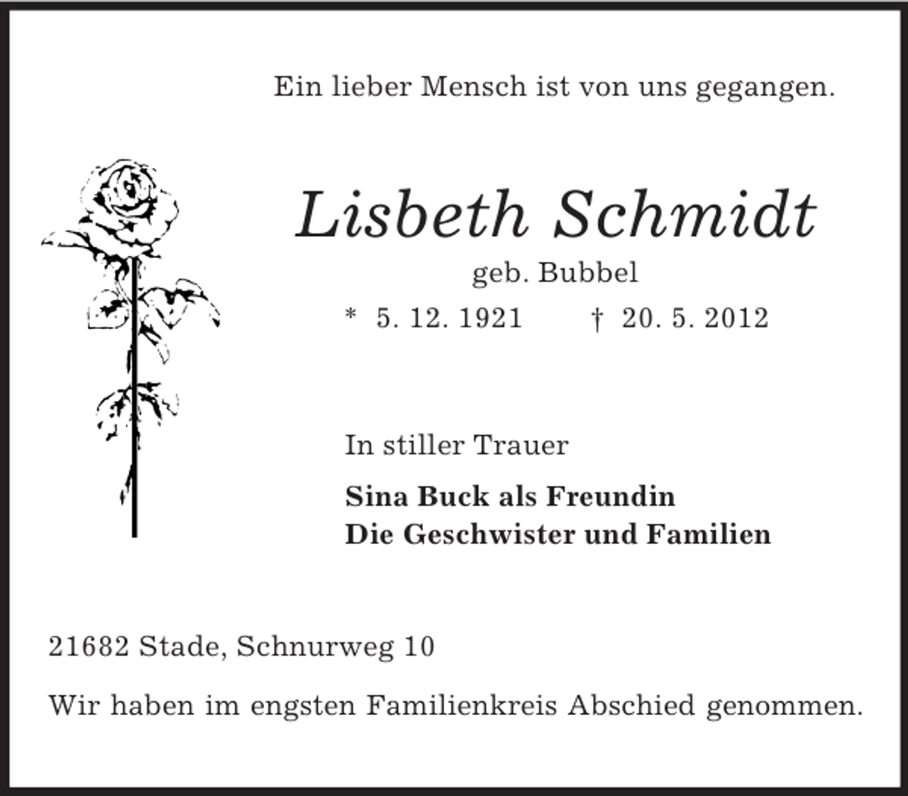 <p>Ein lieber Mensch ist von uns gegangen.</p><p>Lisbeth Schmidt<br />geb. Bubbel<br />* 5. 12. 1921</p><p>† 20. 5. 2012</p><p>In stiller Trauer<br />Sina Buck als Freundin<br />Die Geschwister und Familien</p><p>21682 Stade, Schnurweg 10<br />Wir haben im engsten Familienkreis Abschied genommen.</p>