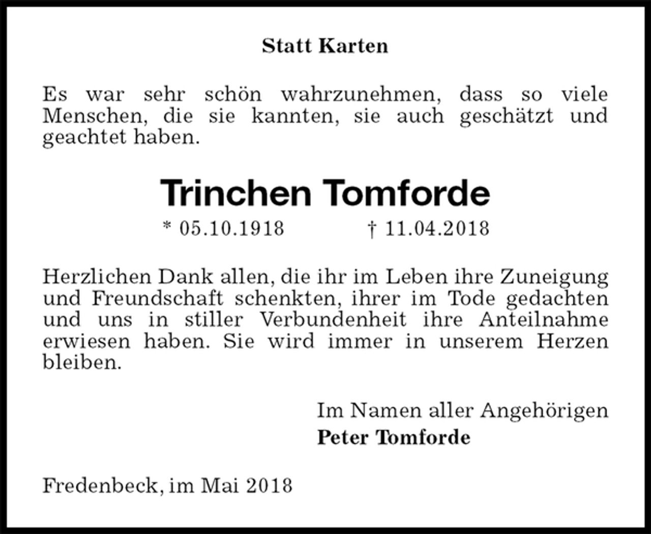 <p>Statt Karten<br />Es war sehr schön wahrzunehmen, dass so viele<br />Menschen, die sie kannten, sie auch geschätzt und<br />geachtet haben.<br />Trinchen Tomforde<br />* 05.10.1918 † 11.04.2018<br />Herzlichen Dank allen, die ihr im Leben ihre Zuneigung und Freundschaft schenkten, ihrer im Tode gedachten und uns in stiller Verbundenheit ihre Anteilnahme<br />erwiesen haben. Sie wird immer in unserem Herzen bleiben.<br />Im Namen aller Angehörigen<br />Peter Tomforde<br />Fredenbeck, im Mai 2018</p>