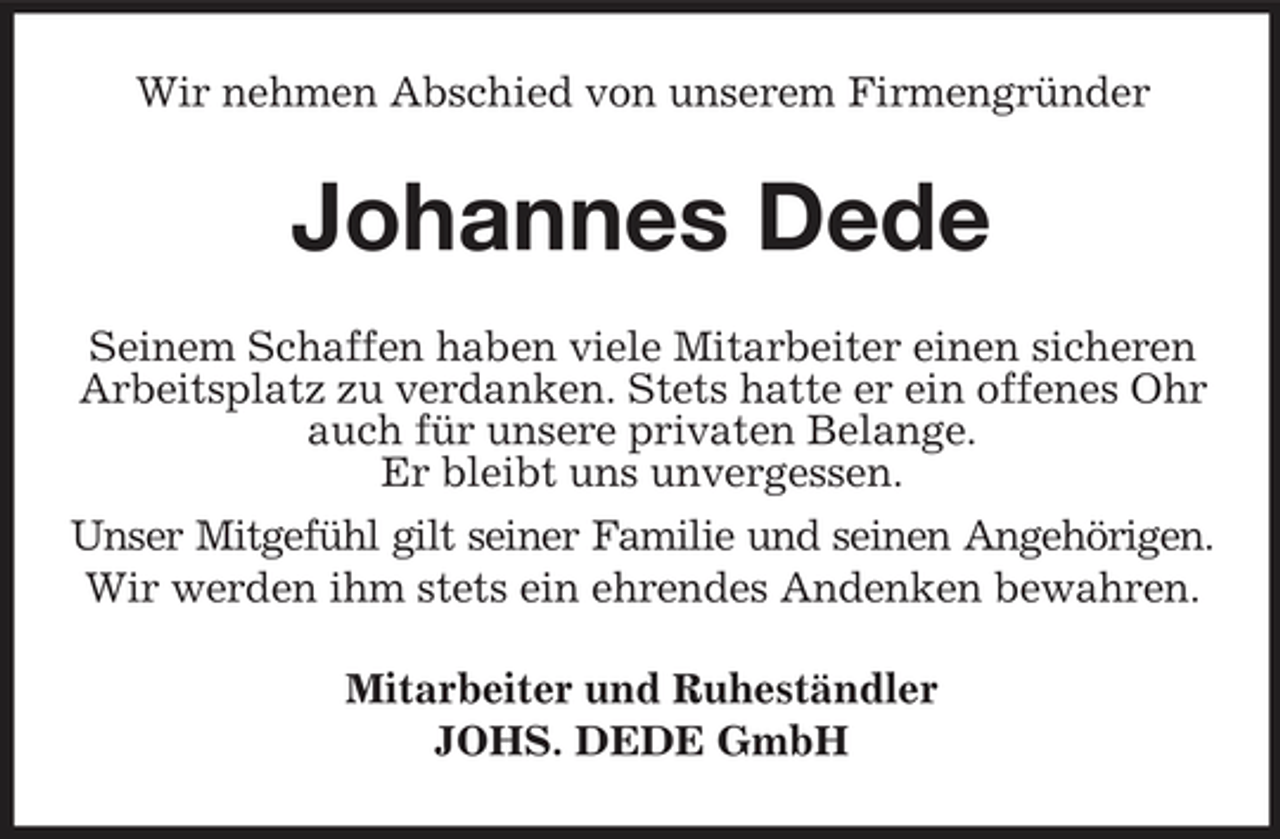 <p>Wir nehmen Abschied von unserem Firmengründer</p><p>Johannes Dede<br />Seinem Schaffen haben viele Mitarbeiter einen sicheren Arbeitsplatz zu verdanken. Stets hatte er ein offenes Ohr auch für unsere privaten Belange. Er bleibt uns unvergessen. Unser Mitgefühl gilt seiner Familie und seinen Angehörigen. Wir werden ihm stets ein ehrendes Andenken bewahren. Mitarbeiter und Ruheständler JOHS. DEDE GmbH</p>