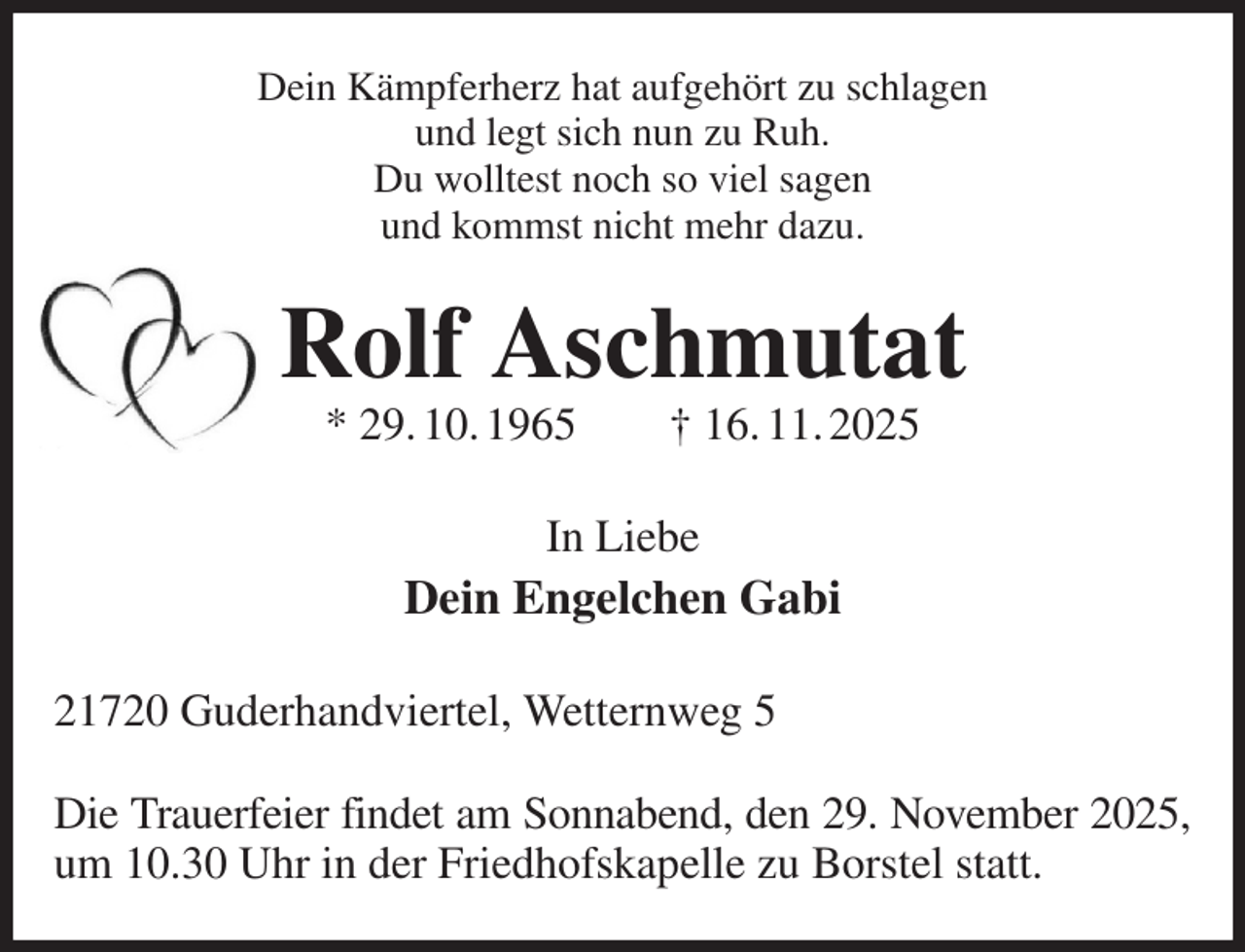 <p>Dein Kämpferherz hat aufgehört zu schlagen<br />und legt sich nun zu Ruh.<br />Du wolltest noch so viel sagen<br />und kommst nicht mehr dazu.<br />Rolf Aschmutat<br />* 29. 10. 1965 † 16. 11. 2025<br />In Liebe<br />Dein Engelchen Gabi<br />21720 Guderhandviertel, Wetternweg 5</p><p>Die Trauerfeier findet am Sonnabend, den 29. November 2025,<br />um 10.30 Uhr in der Friedhofskapelle zu Borstel statt.</p>