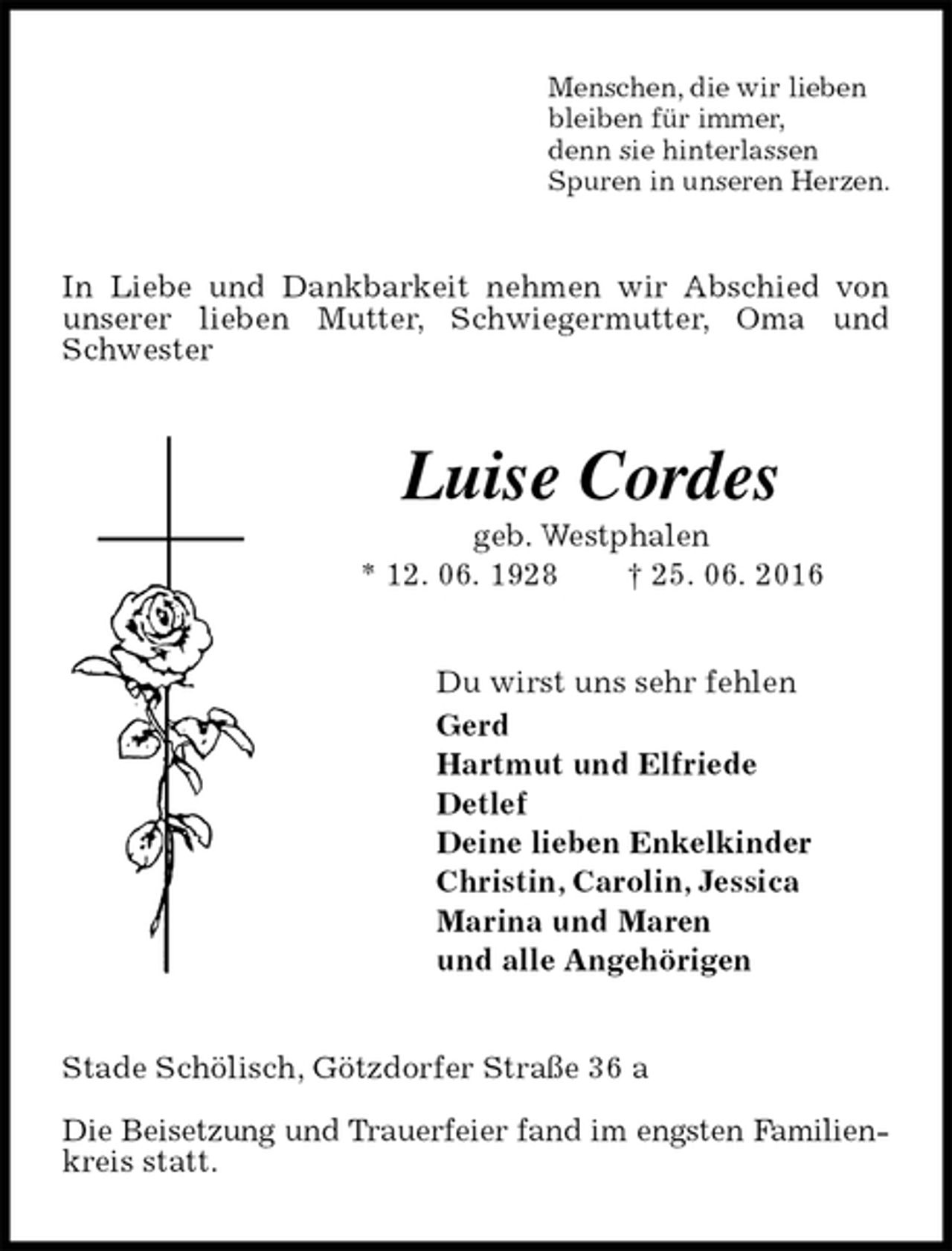 <p>Menschen, die wir lieben<br />bleiben für immer,<br />denn sie hinterlassen<br />Spuren in unseren Herzen.<br />In Liebe und Dankbarkeit nehmen wir Abschied von unserer lieben Mutter, Schwiegermutter, Oma und Schwester<br />Luise Cordes<br />geb. Westphalen<br />* 12. 06. 1928 † 25. 06. 2016<br />Du wirst uns sehr fehlen<br />Gerd<br />Hartmut und Elfriede<br />Detlef<br />Deine lieben Enkelkinder<br />Christin, Carolin, Jessica<br />Marina und Maren<br />und alle Angehörigen<br />Stade Schölisch, Götzdorfer Straße 36 a</p><p>Die Beisetzung und Trauerfeier fand im engsten Familien-<br />kreis statt.</p>