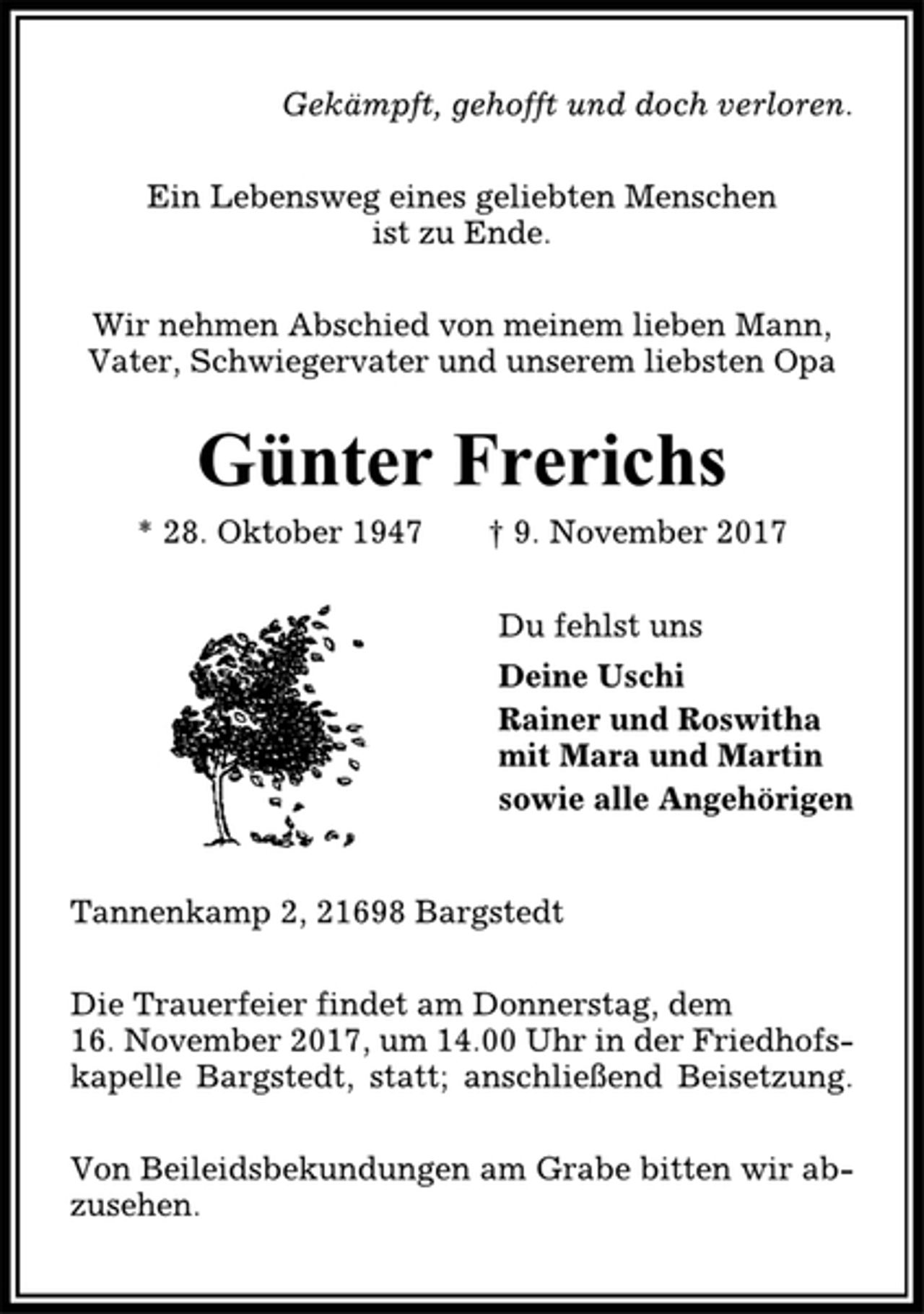 <p>Gekämpft, gehofft und doch verloren.<br />Ein Lebensweg eines geliebten Menschen<br />ist zu Ende.<br />Wir nehmen Abschied von meinem lieben Mann,<br />Vater, Schwiegervater und unserem liebsten Opa<br />Günter Frerichs<br />* 28. Oktober 1947 † 9. November 2017<br />Du fehlst uns<br />Deine Uschi<br />Rainer und Roswitha<br />mit Mara und Martin<br />sowie alle Angehörigen<br />Tannenkamp 2, 21698 Bargstedt<br />Die Trauerfeier findet am Donnerstag, dem<br />16. November 2017, um 14.00 Uhr in der Friedhofskapelle<br />Bargstedt, statt; anschließend Beisetzung.<br />Von Beileidsbekundungen am Grabe bitten wir abzusehen.</p>