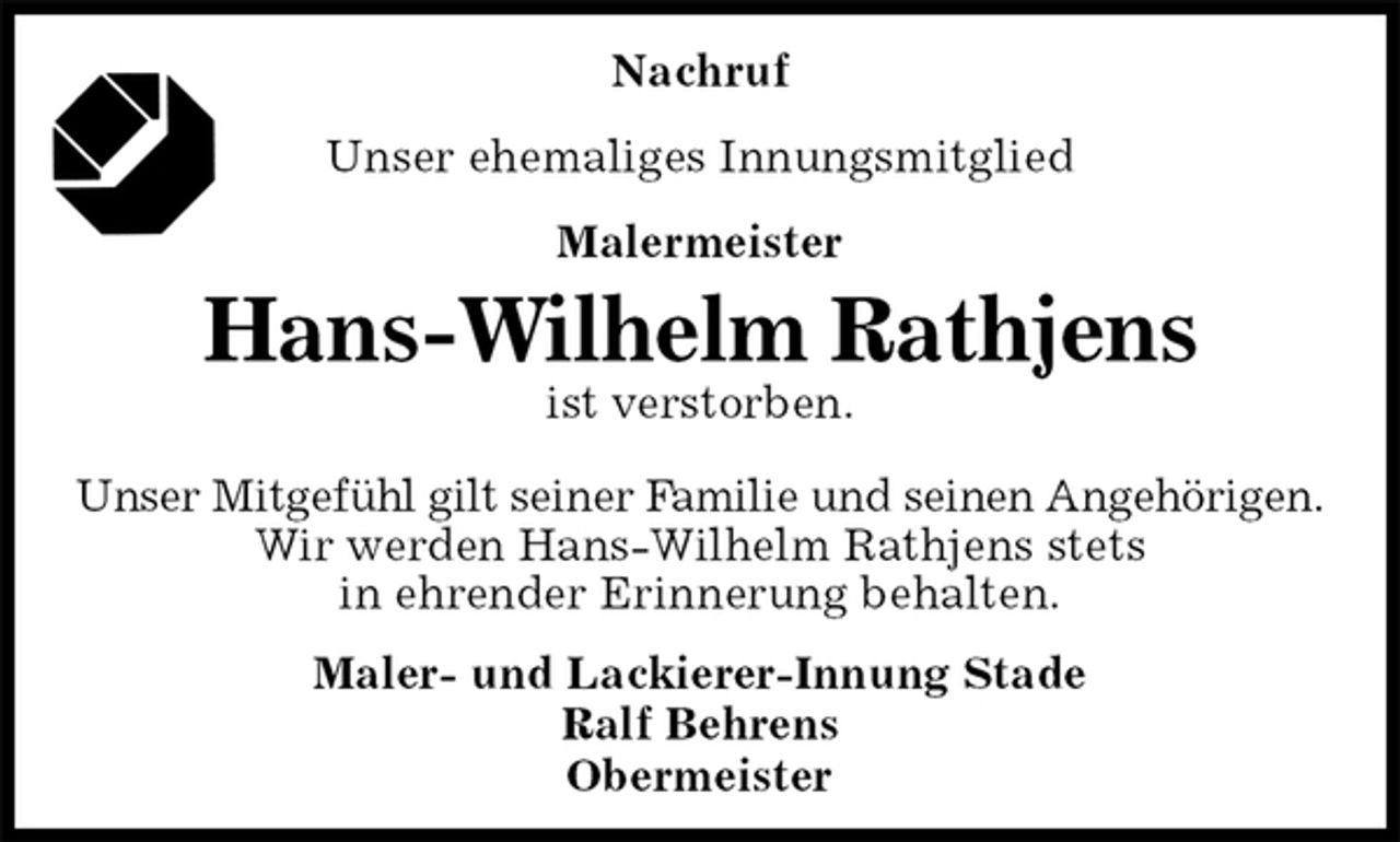 <p>Nachruf<br />Unser ehemaliges Innungsmitglied<br />Malermeister<br />Hans-Wilhelm Rathjens<br />ist verstorben.<br />Maler- und Lackierer-Innung Stade<br />Ralf Behrens<br />Obermeister<br />Unser Mitgefühl gilt seiner Familie und seinen Angehörigen.<br />Wir werden Hans-Wilhelm Rathjens stets<br />in ehrender Erinnerung behalten.</p>
