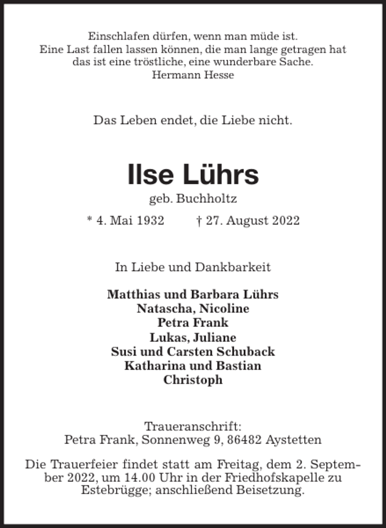 <p>Einschlafen dürfen, wenn man müde ist.<br />Eine Last fallen lassen können, die man lange getragen hat<br />das ist eine tröstliche, eine wunderbare Sache.<br />Hermann Hesse<br />Das Leben endet, die Liebe nicht.<br />Ilse Lührs<br />geb. Buchholtz<br />* 4. Mai 1932 † 27. August 2022<br />In Liebe und Dankbarkeit</p><p>Matthias und Barbara Lührs<br />Natascha, Nicoline<br />Petra Frank<br />Lukas, Juliane<br />Susi und Carsten Schuback<br />Katharina und Bastian<br />Christoph<br />Traueranschrift:<br />Petra Frank, Sonnenweg 9, 86482 Aystetten<br />Die Trauerfeier findet statt am Freitag, dem 2. September 2022, um 14.00 Uhr in der Friedhofskapelle zu<br />Estebrügge; anschließend Beisetzung.</p>