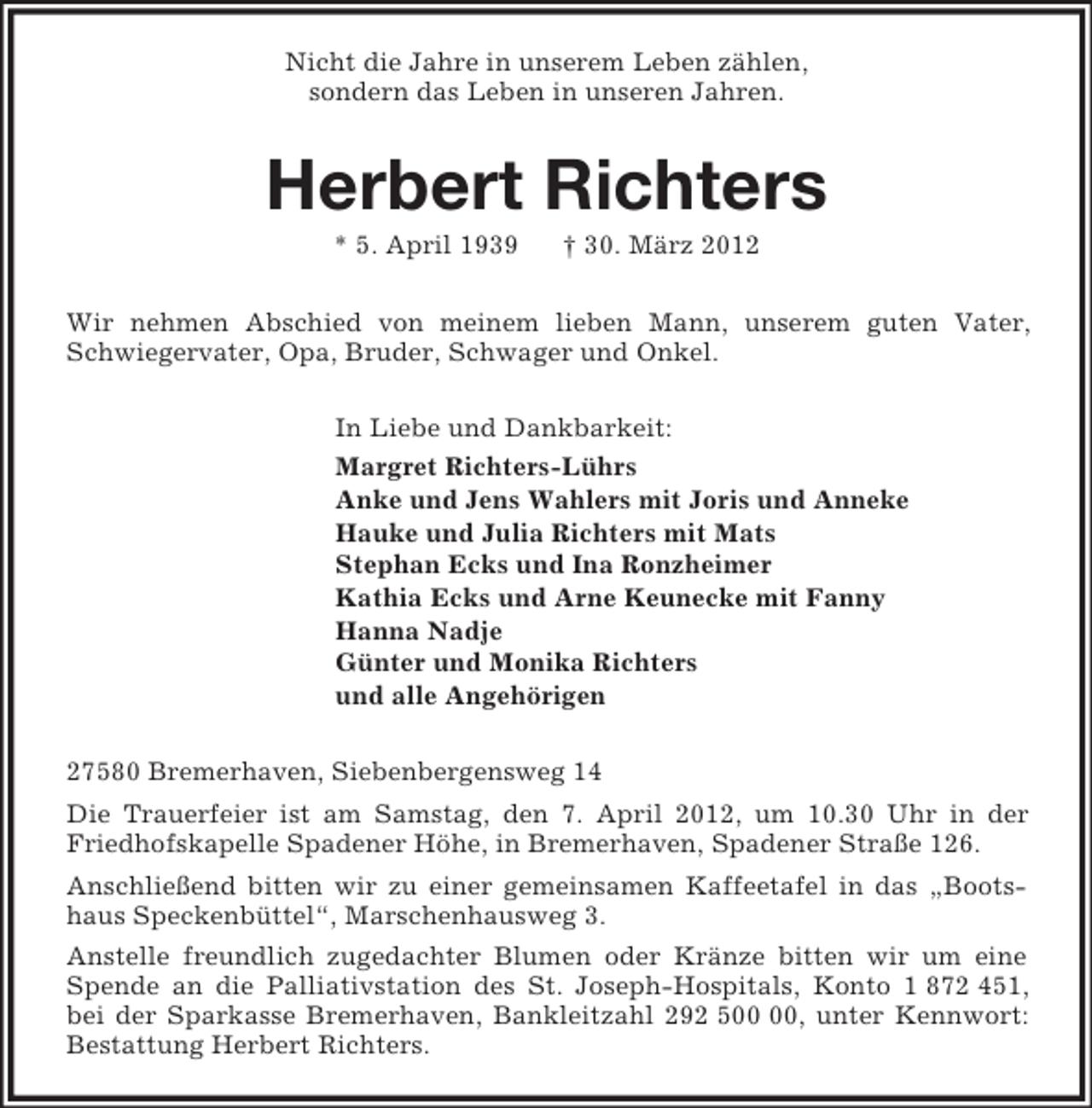 <p>Nicht die Jahre in unserem Leben zählen,<br />sondern das Leben in unseren Jahren.<br />Herbert Richters<br />* 5. April 1939 † 30. März 2012<br />Wir nehmen Abschied von meinem lieben Mann, unserem guten Vater, Schwiegervater, Opa, Bruder, Schwager und Onkel.<br />In Liebe und Dankbarkeit:<br />Margret Richters-Lührs<br />Anke und Jens Wahlers mit Joris und Anneke<br />Hauke und Julia Richters mit Mats<br />Stephan Ecks und Ina Ronzheimer<br />Kathia Ecks und Arne Keunecke mit Fanny<br />Hanna Nadje<br />Günter und Monika Richters<br />und alle Angehörigen<br />27580 Bremerhaven, Siebenbergensweg 14<br />Die Trauerfeier ist am Samstag, den 7. April 2012, um 10.30 Uhr in der Friedhofskapelle Spadener Höhe, in Bremerhaven, Spadener Straße 126.<br />Anschließend bitten wir zu einer gemeinsamen Kaffeetafel in das „Bootshaus Speckenbüttel“, Marschenhausweg 3.<br />Anstelle freundlich zugedachter Blumen oder Kränze bitten wir um eine Spende an die Palliativstation des St. Joseph-Hospitals, Konto 1 872 451, bei der Sparkasse Bremerhaven, Bankleitzahl 292 500 00, unter Kennwort: Bestattung Herbert Richters.</p>