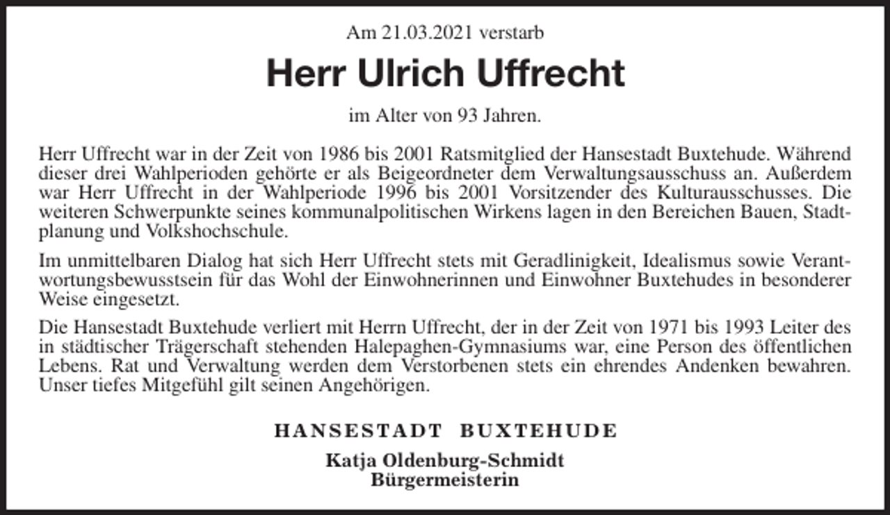 <p>Am 21.03.2021 verstarb<br />Herr Ulrich Uffrecht<br />im Alter von 93 Jahren.</p>
<p>Herr Uffrecht war in der Zeit von 1986 bis 2001 Ratsmitglied der Hansestadt Buxtehude. Während<br />dieser drei Wahlperioden gehörte er als Beigeordneter dem Verwaltungsausschuss an. Außerdem<br />war Herr Uffrecht in der Wahlperiode 1996 bis 2001 Vorsitzender des Kulturausschusses. Die<br />weiteren Schwerpunkte seines kommunalpolitischen Wirkens lagen in den Bereichen Bauen, Stadtplanung und Volkshochschule.<br />Im unmittelbaren Dialog hat sich Herr Uffrecht stets mit Geradlinigkeit, Idealismus sowie Verant-<br />wortungsbewusstsein für das Wohl der Einwohnerinnen und Einwohner Buxtehudes in besonderer<br />Weise eingesetzt.<br />Die Hansestadt Buxtehude verliert mit Herrn Uffrecht, der in der Zeit von 1971 bis 1993 Leiter des<br />in städtischer Trägerschaft stehenden Halepaghen-Gymnasiums war, eine Person des öffentlichen<br />Lebens. Rat und Verwaltung werden dem Verstorbenen stets ein ehrendes Andenken bewahren.<br />Unser tiefes Mitgefühl gilt seinen Angehörigen.</p>
<p>H A N S E S T A D T B U X T E H U D E<br />Katja Oldenburg-Schmidt<br />Bürgermeisterin</p>