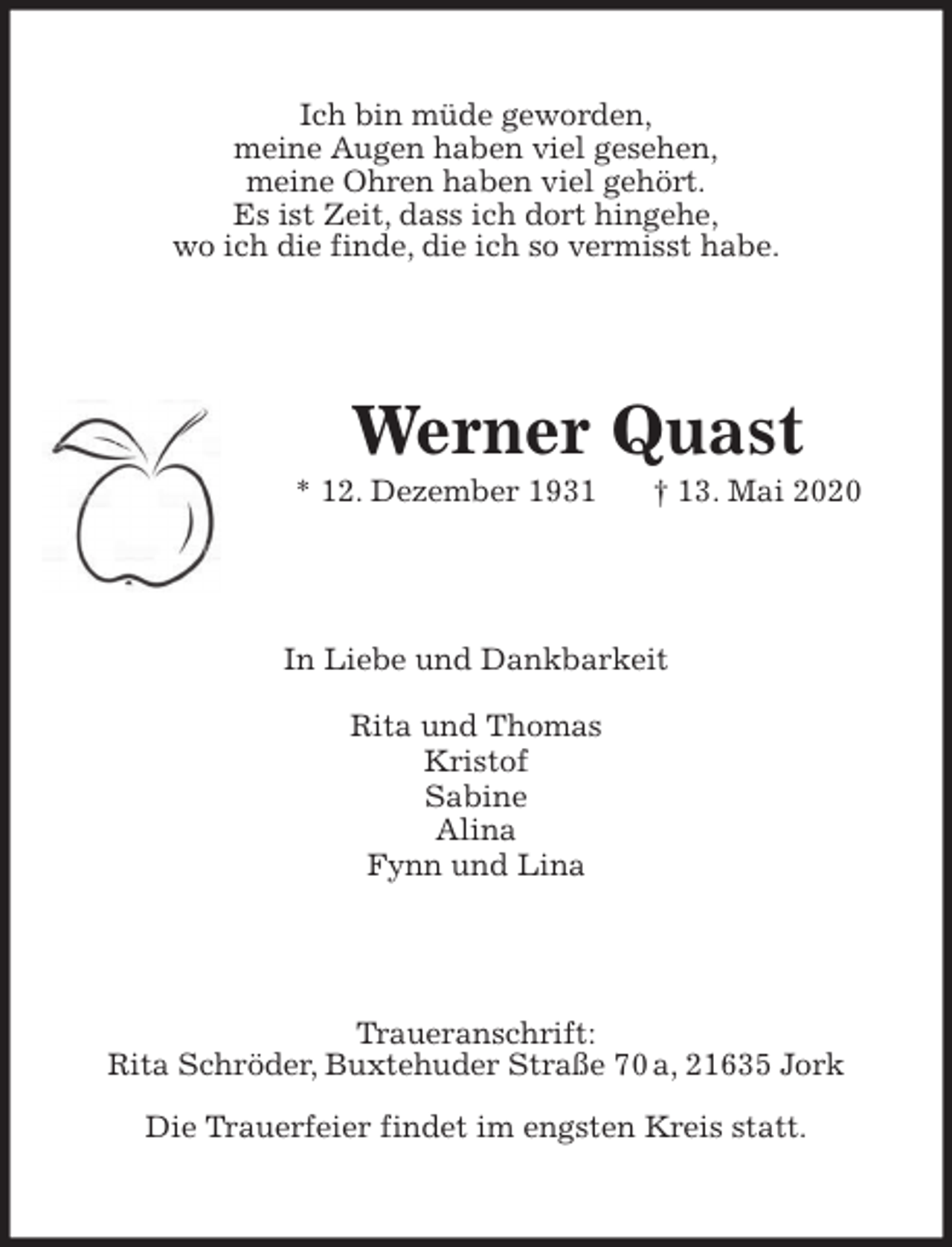 <p>Ich bin müde geworden,<br />meine Augen haben viel gesehen,<br />meine Ohren haben viel gehört.<br />Es ist Zeit, dass ich dort hingehe,<br />wo ich die finde, die ich so vermisst habe.<br />Werner Quast<br />* 12. Dezember 1931 † 13. Mai 2020<br />In Liebe und Dankbarkeit</p>
<p>Rita und Thomas<br />Kristof<br />Sabine<br />Alina<br />Fynn und Lina<br />Traueranschrift:<br />Rita Schröder, Buxtehuder Straße 70 a, 21635 Jork</p>
<p>Die Trauerfeier findet im engsten Kreis statt.</p>