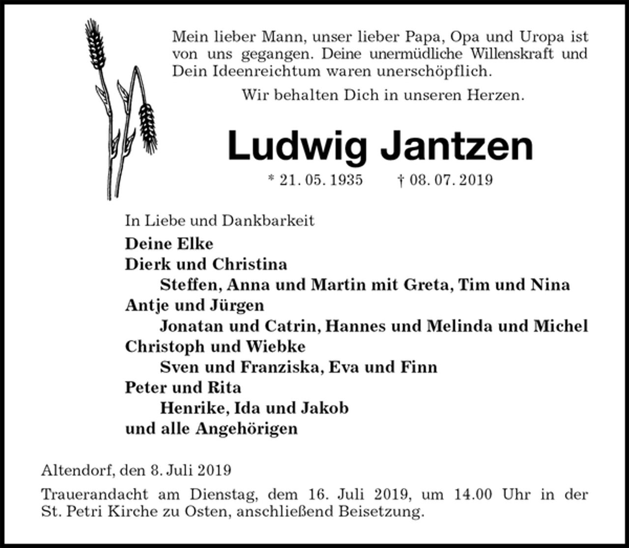 <p>Mein lieber Mann, unser lieber Papa, Opa und Uropa ist<br />von uns gegangen. Deine unermüdliche Willenskraft und<br />Dein Ideenreichtum waren unerschöpflich.<br />Wir behalten Dich in unseren Herzen.<br />Ludwig Jantzen<br />* 21. 05. 1935 † 08. 07. 2019<br />In Liebe und Dankbarkeit<br />Deine Elke<br />Dierk und Christina<br />Steffen, Anna und Martin mit Greta, Tim und Nina<br />Antje und Jürgen<br />Jonatan und Catrin, Hannes und Melinda und Michel<br />Christoph und Wiebke<br />Sven und Franziska, Eva und Finn<br />Peter und Rita<br />Henrike, Ida und Jakob<br />und alle Angehörigen<br />Altendorf, den 8. Juli 2019<br />Trauerandacht am Dienstag, dem 16. Juli 2019, um 14.00 Uhr in der<br />St. Petri Kirche zu Osten, anschließend Beisetzung.</p>
