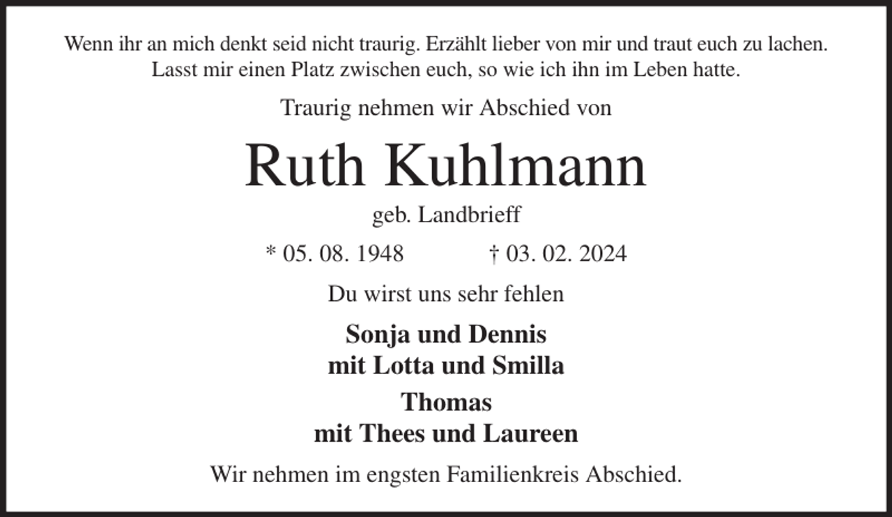 <p>Wenn ihr an mich denkt seid nicht traurig. Erzählt lieber von mir und traut euch zu lachen.<br />Lasst mir einen Platz zwischen euch, so wie ich ihn im Leben hatte.<br />Traurig nehmen wir Abschied von<br />Ruth Kuhlmann<br />geb. Landbrieff<br />* 05. 08. 1948 † 03. 02. 2024<br />Du wirst uns sehr fehlen<br />Sonja und Dennis<br />mit Lotta und Smilla<br />Thomas<br />mit Thees und Laureen<br />Wir nehmen im engsten Familienkreis Abschied.</p>