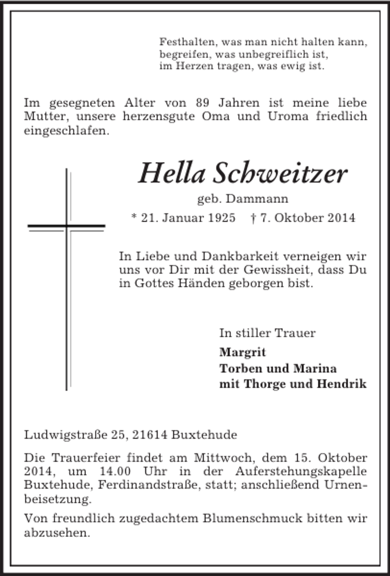 <p>Festhalten, was man nicht halten kann,<br />begreifen, was unbegreiflich ist,<br />im Herzen tragen, was ewig ist.<br />Im gesegneten Alter von 89 Jahren ist meine liebe<br />Mutter, unsere herzensgute Oma und Uroma friedlich eingeschlafen.<br />Hella Schweitzer<br />geb. Dammann<br />* 21. Januar 1925 † 7. Oktober 2014<br />In Liebe und Dankbarkeit verneigen wir uns vor Dir mit der Gewissheit, dass Du in Gottes Händen geborgen bist.<br />In stiller Trauer<br />Margrit<br />Torben und Marina<br />mit Thorge und Hendrik</p><p>Ludwigstraße 25, 21614 Buxtehude<br />Die Trauerfeier findet am Mittwoch, dem 15. Oktober 2014, um 14.00 Uhr in der Auferstehungskapelle<br />Buxtehude, Ferdinandstraße, statt; anschließend Urnenbeisetzung.<br />Von freundlich zugedachtem Blumenschmuck bitten wir abzusehen.</p>
