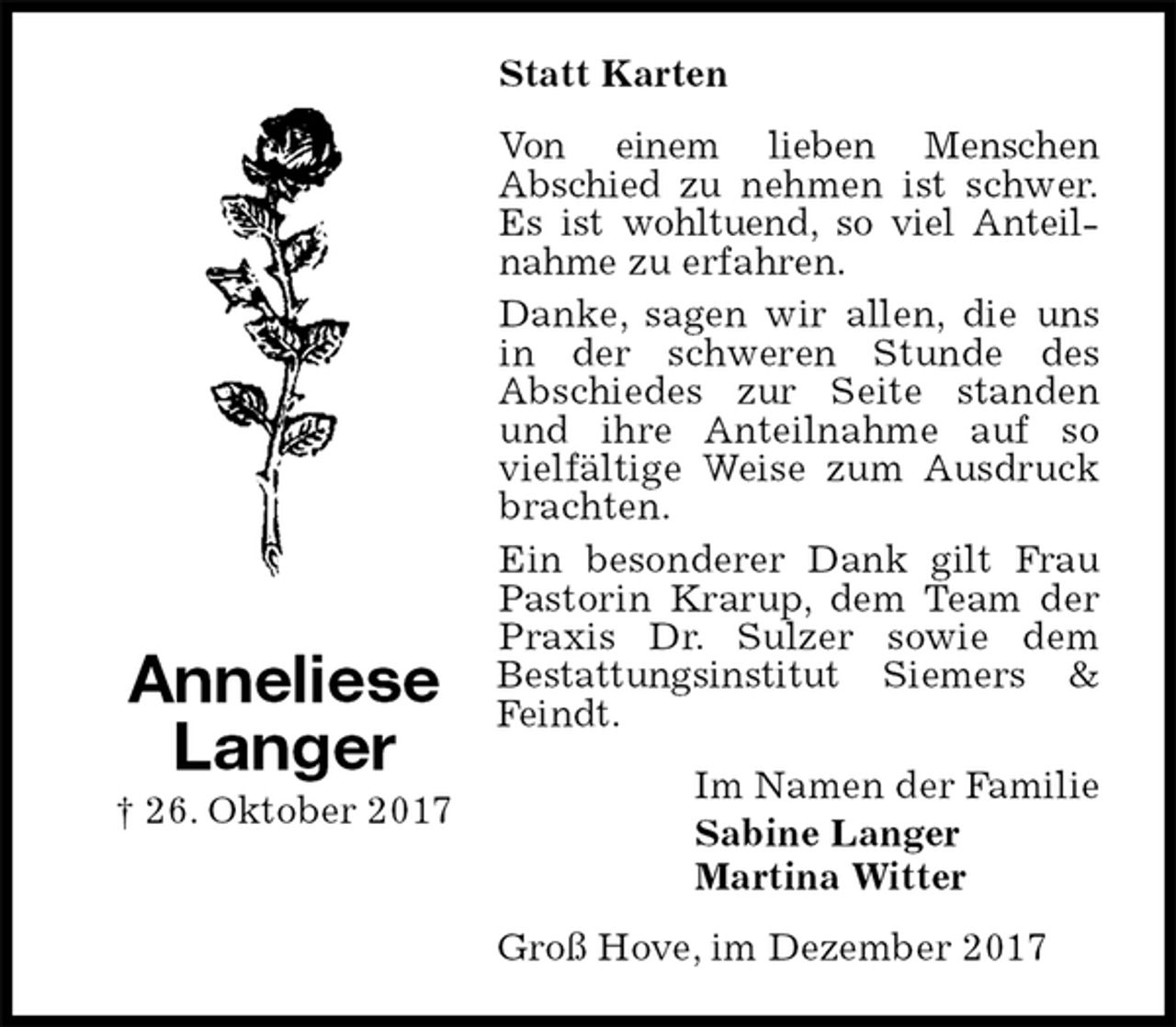 <p>Statt Karten<br />Von einem lieben Menschen<br />Abschied zu nehmen ist schwer.<br />Es ist wohltuend, so viel Anteilnahme zu erfahren.<br />Danke, sagen wir allen, die uns in der schweren Stunde des<br />Abschiedes zur Seite standen und ihre Anteilnahme auf so vielfältige Weise zum Ausdruck brachten.<br />Ein besonderer Dank gilt Frau<br />Pastorin Krarup, dem Team der<br />Praxis Dr. Sulzer sowie dem<br />Bestattungsinstitut Siemers &amp; Feindt.<br />Im Namen der Familie<br />Sabine Langer<br />Martina Witter<br />Groß Hove, im Dezember 2017</p>
<p>Anneliese<br />Langer<br />† 26. Oktober 2017</p>