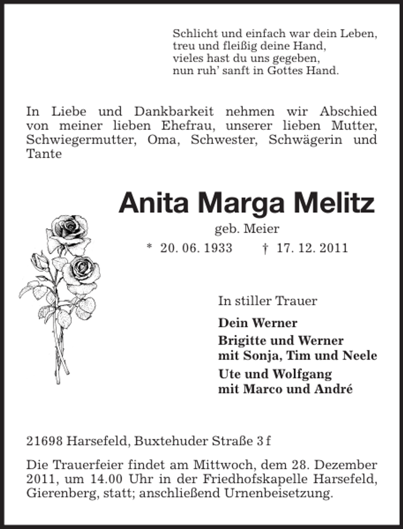 <p>Schlicht und einfach war dein Leben,<br />treu und fleißig deine Hand,<br />vieles hast du uns gegeben,<br />nun ruh’ sanft in Gottes Hand.</p><p>In Liebe und Dankbarkeit nehmen wir Abschied<br />von meiner lieben Ehefrau, unserer lieben Mutter,<br />Schwiegermutter, Oma, Schwester, Schwägerin und<br />Tante</p><p>Anita Marga Melitz<br />geb. Meier<br />* 20. 06. 1933<br />† 17. 12. 2011</p><p>In stiller Trauer<br />Dein Werner<br />Brigitte und Werner<br />mit Sonja, Tim und Neele<br />Ute und Wolfgang<br />mit Marco und André</p><p>21698 Harsefeld, Buxtehuder Straße 3 f<br />Die Trauerfeier findet am Mittwoch, dem 28. Dezember<br />2011, um 14.00 Uhr in der Friedhofskapelle Harsefeld,<br />Gierenberg, statt; anschließend Urnenbeisetzung.</p>