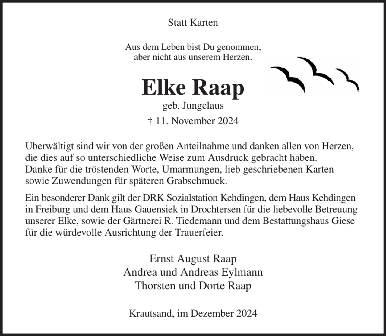 <p>Statt Karten<br />Aus dem Leben bist Du genommen,<br />aber nicht aus unserem Herzen.<br />Elke Raap<br />geb. Jungclaus<br />† 11. November 2024<br />Überwältigt sind wir von der großen Anteilnahme und danken allen von Herzen, die dies auf so unterschiedliche Weise zum Ausdruck gebracht haben.<br />Danke für die tröstenden Worte, Umarmungen, lieb geschriebenen Karten<br />sowie Zuwendungen für späteren Grabschmuck.<br />Ein besonderer Dank gilt der DRK Sozialstation Kehdingen, dem Haus Kehdingen in Freiburg und dem Haus Gauensiek in Drochtersen für die liebevolle Betreuung unserer Elke, sowie der Gärtnerei R. Tiedemann und dem Bestattungshaus Giese für die würdevolle Ausrichtung der Trauerfeier.<br />Ernst August Raap<br />Andrea und Andreas Eylmann<br />Thorsten und Dorte Raap</p><p>Krautsand, im Dezember 2024</p>