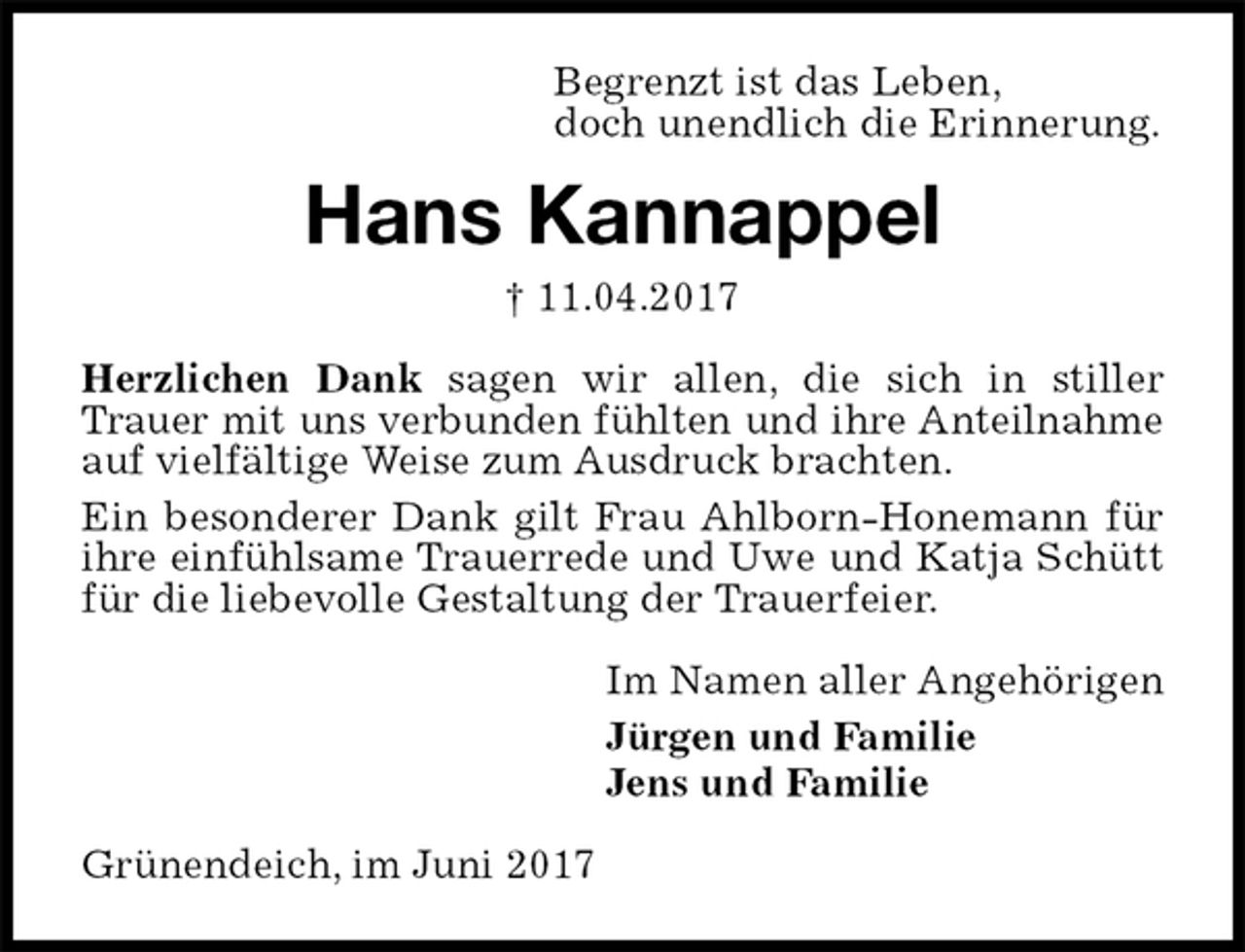 <p>Begrenzt ist das Leben,<br />doch unendlich die Erinnerung.<br />Hans Kannappel<br />† 11.04.2017<br />Herzlichen Dank sagen wir allen, die sich in stiller Trauer mit uns verbunden fühlten und ihre Anteilnahme auf vielfältige Weise zum Ausdruck brachten.<br />Ein besonderer Dank gilt Frau Ahlborn-Honemann für ihre einfühlsame Trauerrede und Uwe und Katja Schütt für die liebevolle Gestaltung der Trauerfeier.<br />Im Namen aller Angehörigen<br />Jürgen und Familie<br />Jens und Familie<br />Grünendeich, im Juni 2017</p>
