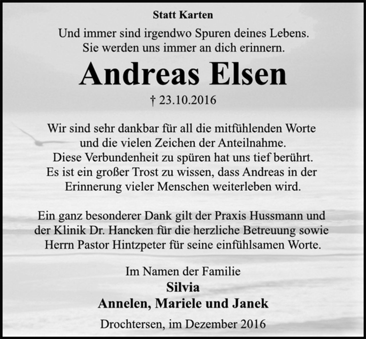 <p>Statt Karten</p><p>Und immer sind irgendwo Spuren deines Lebens.<br />Sie werden uns immer an dich erinnern.</p><p>Andreas Elsen</p><p>† 23.10.2016<br />Wir sind sehr dankbar für all die mitfühlenden Worte<br />und die vielen Zeichen der Anteilnahme.<br />Diese Verbundenheit zu spüren hat uns tief berührt.<br />Es ist ein großer Trost zu wissen, dass Andreas in der<br />Erinnerung vieler Menschen weiterleben wird.</p><p>Ein ganz besonderer Dank gilt der Praxis Hussmann und<br />der Klinik Dr. Hancken für die herzliche Betreuung sowie<br />Herrn Pastor Hintzpeter für seine einfühlsamen Worte.</p><p>Im Namen der Familie</p><p>Silvia<br />Annelen, Mariele und Janek</p><p>Drochtersen, im Dezember 2016</p>